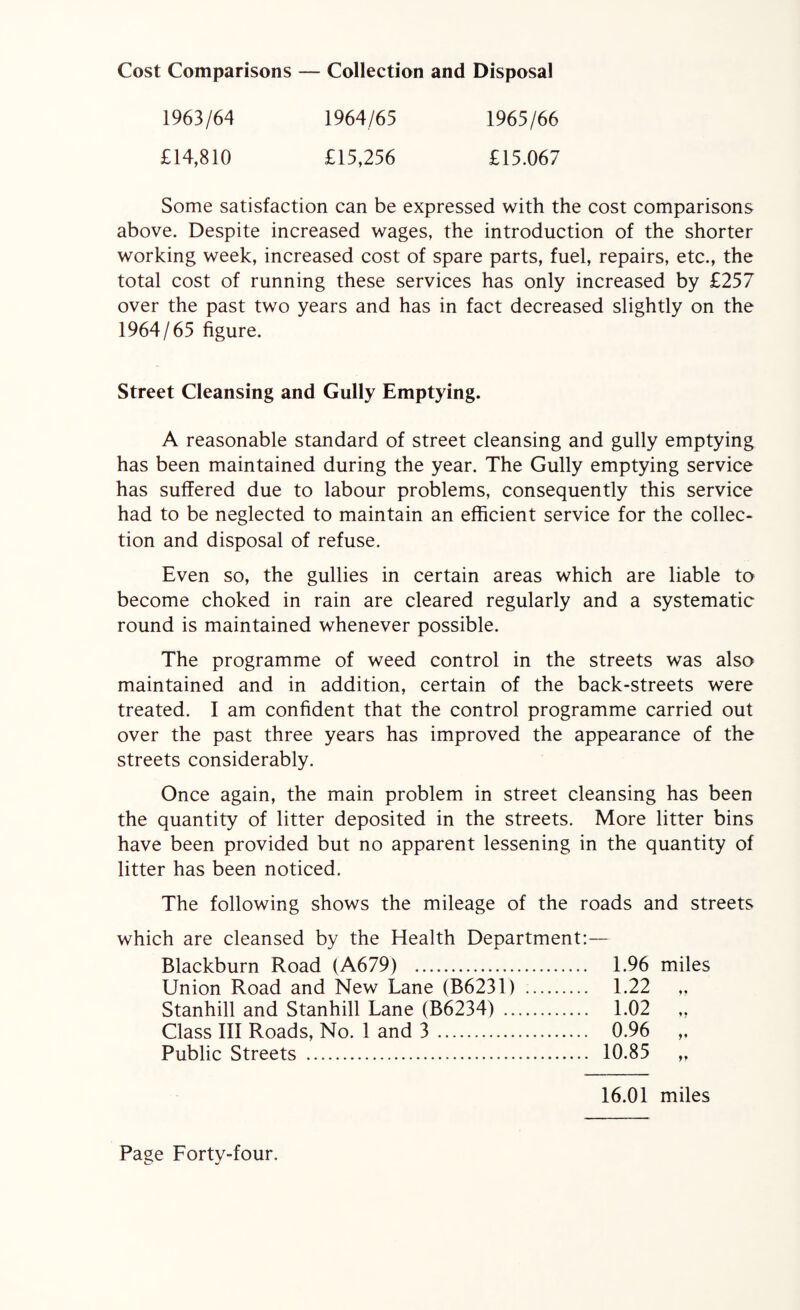 Collection and Disposal Cost Comparisons — 1963/64 1964/65 1965/66 £14,810 £15,256 £15.067 Some satisfaction can be expressed with the cost comparisons above. Despite increased wages, the introduction of the shorter working week, increased cost of spare parts, fuel, repairs, etc., the total cost of running these services has only increased by £257 over the past two years and has in fact decreased slightly on the 1964/65 figure. Street Cleansing and Gully Emptying. A reasonable standard of street cleansing and gully emptying has been maintained during the year. The Gully emptying service has suffered due to labour problems, consequently this service had to be neglected to maintain an efficient service for the collec¬ tion and disposal of refuse. Even so, the gullies in certain areas which are liable to become choked in rain are cleared regularly and a systematic round is maintained whenever possible. The programme of weed control in the streets was also maintained and in addition, certain of the back-streets were treated. I am confident that the control programme carried out over the past three years has improved the appearance of the streets considerably. Once again, the main problem in street cleansing has been the quantity of litter deposited in the streets. More litter bins have been provided but no apparent lessening in the quantity of litter has been noticed. The following shows the mileage of the roads and streets which are cleansed by the Health Department:— Blackburn Road (A679) . 1.96 miles Union Road and New Lane (B6231) . 1.22 Stanhill and Stanhill Lane (B6234) . 1.02 ,, Class III Roads, No. 1 and 3. 0.96 ,, Public Streets . 10.85 ,, 16.01 miles