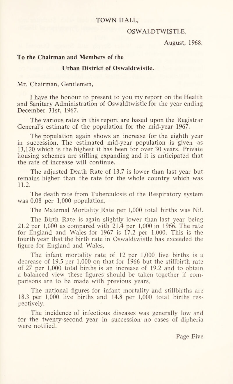 TOWN HALL, OSWALDTWISTLE. August, 1968. To the Chairman and Members of the Urban District of Oswaldtwistle. Mr. Chairman, Gentlemen, I have the honour to present to you my report on the Health and Sanitary Administration of Oswaldtwistle for the year ending December 31st, 1967. The various rates in this report are based upon the Registrar General’s estimate of the population for the mid-year 1967. The population again shows an increase for the eighth year in succession. The estimated mid-year population is given as 13,120 which is the highest it has been for over 30 years. Private housing schemes are stilling expanding and it is anticipated that the rate of increase will continue. The adjusted Death Rate of 13.7 is lower than last year but remains higher than the rate for the whole country which was 11.2. The death rate from Tuberculosis of the Respiratory system was 0.08 per 1,000 population. The Maternal Mortality Rate per 1,000 total births was Nil. The Birth Rate is again slightly lower than last year being 21.2 per 1,000 as compared with 21.4 per 1,000 in 1966. The rate for England and Wales for 1967 is 17.2 per 1,000. This is the fourth year that the birth rate in Oswaldtwistle has exceeded the figure for England and Wales. The infant mortality rate of 12 per 1,000 live births is a decrease of 19.5 per 1,000 on that for 1966 but the stillbirth rate of 27 per 1,000 total births is an increase of 19.2 and to obtain a balanced view these figures should be taken together if com¬ parisons are to be made with previous years. The national figures for infant mortality and stillbirths are 18.3 per 1,000 live births and 14.8 per 1,000 total births res¬ pectively. The incidence of infectious diseases was generally low and for the twenty-second year in succession no cases of dipheria were notified.