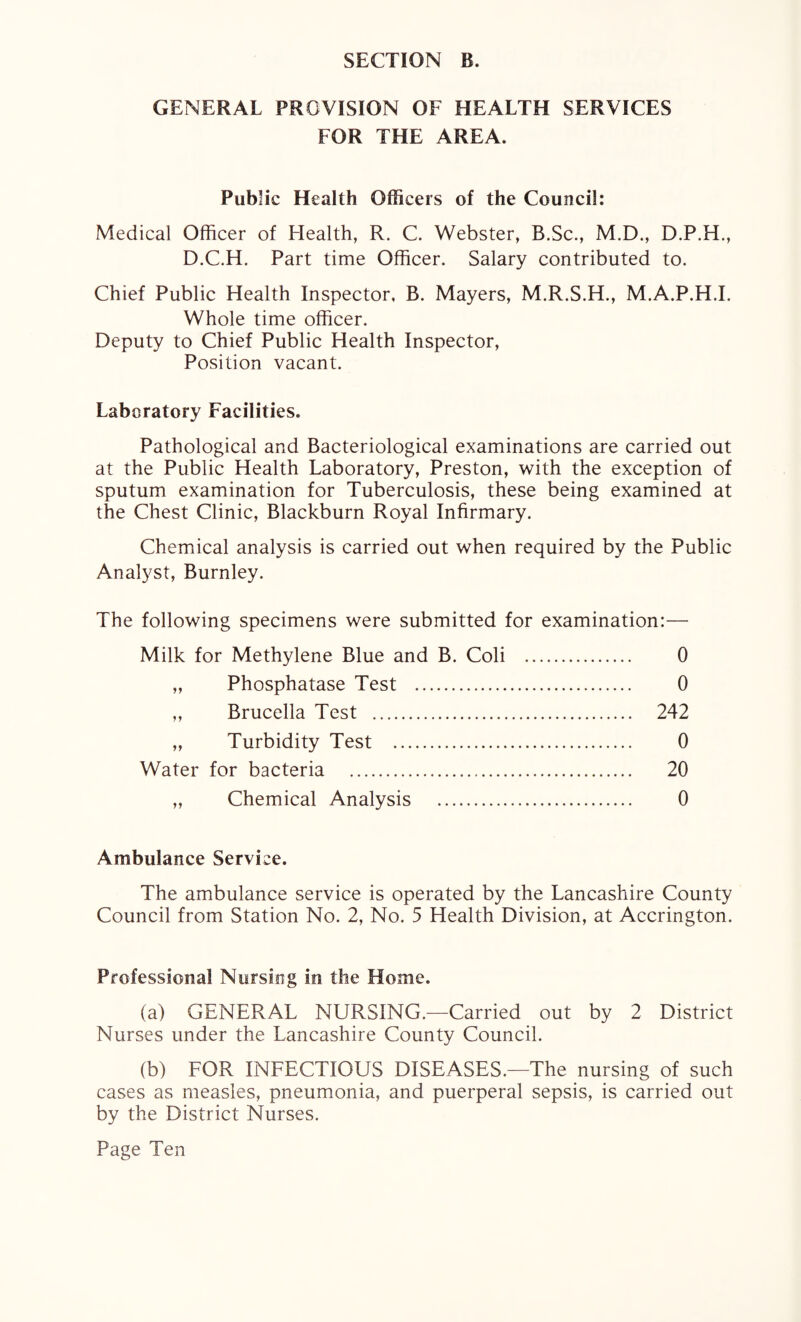 GENERAL PROVISION OF HEALTH SERVICES FOR THE AREA. Public Health Officers of the Council: Medical Officer of Health, R. C. Webster, B.Sc., M.D., D.P.H., D.C.H. Part time Officer. Salary contributed to. Chief Public Health Inspector, B. Mayers, M.R.S.H., M.A.P.H.I. Whole time officer. Deputy to Chief Public Health Inspector, Position vacant. Laboratory Facilities. Pathological and Bacteriological examinations are carried out at the Public Health Laboratory, Preston, with the exception of sputum examination for Tuberculosis, these being examined at the Chest Clinic, Blackburn Royal Infirmary. Chemical analysis is carried out when required by the Public Analyst, Burnley. The following specimens were submitted for examination:— Milk for Methylene Blue and B. Coli . 0 „ Phosphatase Test . 0 „ Brucella Test . 242 „ Turbidity Test . 0 Water for bacteria . 20 „ Chemical Analysis . 0 Ambulance Service. The ambulance service is operated by the Lancashire County Council from Station No. 2, No. 5 Health Division, at Accrington. Professional Nursing in the Home. (a) GENERAL NURSING.—Carried out by 2 District Nurses under the Lancashire County Council. (b) FOR INFECTIOUS DISEASES.—The nursing of such cases as measles, pneumonia, and puerperal sepsis, is carried out by the District Nurses.