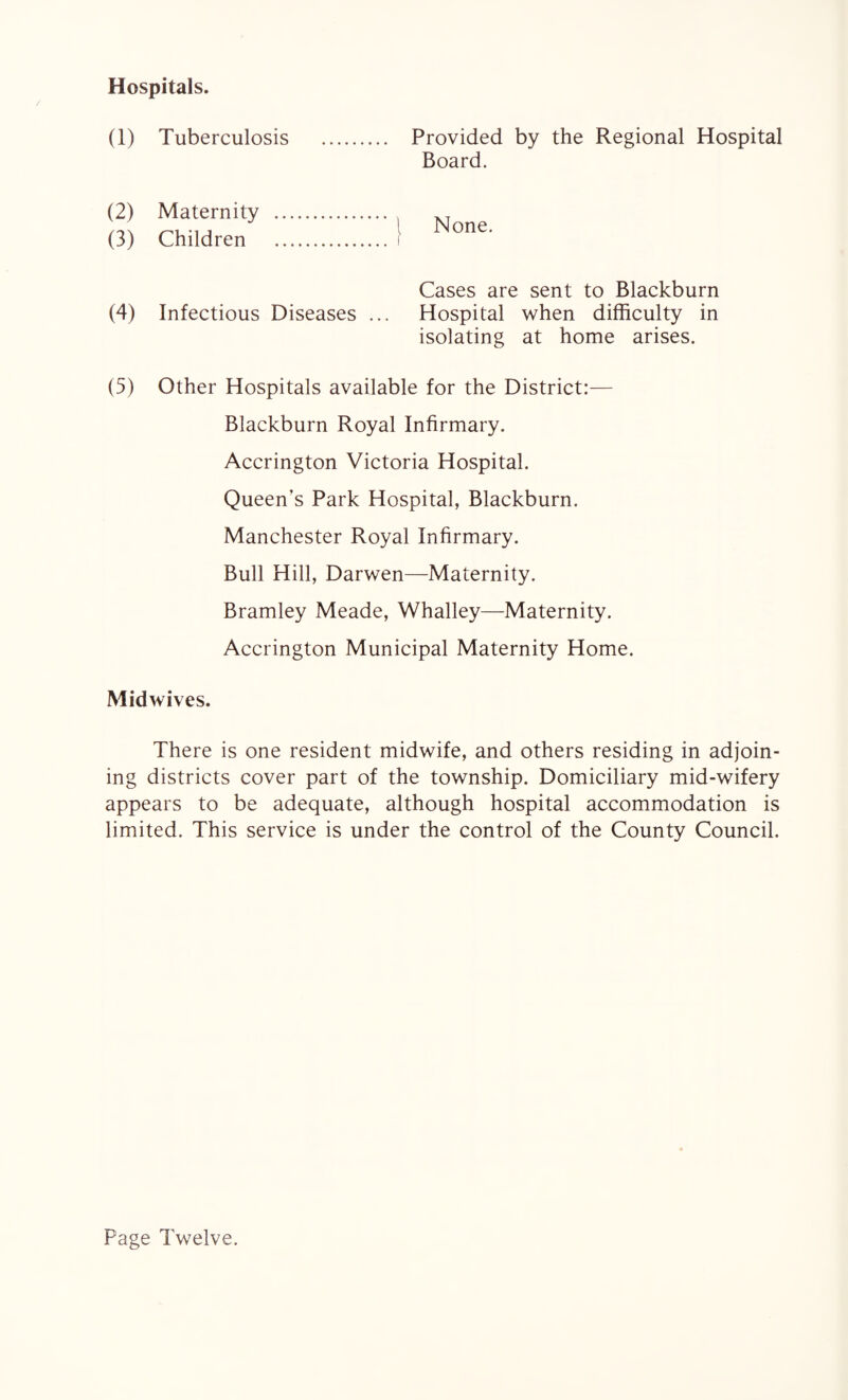 Hospitals. (1) Tuberculosis Provided by the Regional Hospital Board. (2) Maternity (3) Children None. Cases are sent to Blackburn (4) Infectious Diseases ... Hospital when difficulty in isolating at home arises. (5) Other Hospitals available for the District:— Blackburn Royal Infirmary. Accrington Victoria Hospital. Queen’s Park Hospital, Blackburn. Manchester Royal Infirmary. Bull Hill, Darwen—Maternity. Bramley Meade, Whalley—Maternity. Accrington Municipal Maternity Home. Midwives. There is one resident midwife, and others residing in adjoin¬ ing districts cover part of the township. Domiciliary mid-wifery appears to be adequate, although hospital accommodation is limited. This service is under the control of the County Council. Page Twelve.