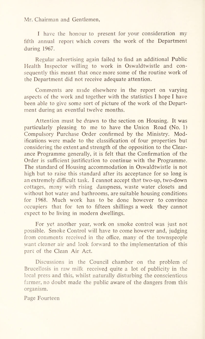 Mr. Chairman and Gentlemen, I have the honour to present for your consideration my fifth annual report which covers the work of the Department during 1967. Regular advertising again failed to find an additional Public Health Inspector willing to work in Oswaldtwistle and con¬ sequently this meant that once more some of the routine work of the Department did not receive adequate attention. Comments are made elsewhere in the report on varying aspects of the work and together with the statistics I hope I have been able to give some sort of picture of the work of the Depart¬ ment during an eventful twelve months. Attention must be drawn to the section on Housing. It was particularly pleasing to me to have the Union Road (No. 1) Compulsory Purchase Order confirmed by the Ministry. Mod¬ ifications were made to the classification of four properties but considering the extent and strength of the opposition to the Clear¬ ance Programme generally, it is felt that the Confirmation of the Order is sufficient justification to continue with the Programme. The standard of Housing accommodation in Oswaldtwistle is not high but to raise this standard after its acceptance for so long is an extremely difficult task. I cannot accept that two-up, two-down cottages, many with rising dampness, waste water closets and without hot water and bathrooms, are suitable housing conditions for 1968. Much work has to be done however to convince occupiers that for ten to fifteen shillings a week they cannot expect to be living in modern dwellings. For yet another year, work on smoke control was just not possible. Smoke Control will have to come however and, judging from comments received in the office, many of the townspeople want cleaner air and look forward to the implementation of this part of the Clean Air Act. Discussions in the Council chamber on the problem of Brucellosis in raw milk received quite a lot of publicity in the local press and this, whilst naturally disturbing the conscientious farmer, no doubt made the public aware of the dangers from this organism.
