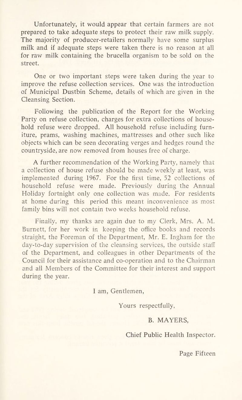 Unfortunately, it would appear that certain farmers are not prepared to take adequate steps to protect their raw milk supply. The majority of producer-retailers normally have some surplus milk and if adequate steps were taken there is no reason at all for raw milk containing the brucella organism to be sold on the street. One or two important steps were taken during the year to improve the refuse collection services. One was the introduction of Municipal Dustbin Scheme, details of which are given in the Cleansing Section. Following the publication of the Report for the Working Party on refuse collection, charges for extra collections of house¬ hold refuse were dropped. All household refuse including furn¬ iture, prams, washing machines, mattresses and other such like objects which can be seen decorating verges and hedges round the countryside, are now removed from houses free of charge. A further recommendation of the Working Party, namely that a collection of house refuse should be made weekly at least, was implemented during 1967. For the first time, 52 collections of household refuse were made. Previously during the Annual Holiday fortnight only one collection was made. For residents at home during this period this meant inconvenience as most family bins will not contain two weeks household refuse. Finally, my thanks are again due to my Clerk, Mrs. A. M. Burnett, for her work in keeping the office books and records straight, the Foreman of the Department, Mr. E. Ingham for the day-to-day supervision of the cleansing services, the outside staff of the Department, and colleagues in other Departments of the Council for their assistance and co-operation and to the Chairman and all Members of the Committee for their interest and support during the year. I am, Gentlemen, Yours respectfully, B. MAYERS, Chief Public Health Inspector.