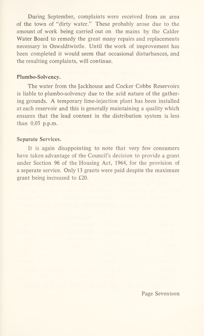 During September, complaints were received from an area of the town of “dirty water.” These probably arose due to the amount of work being carried out on the mains by the Calder Water Board to remedy the great many repairs and replacements necessary in Oswaldtwistle. Until the work of improvement has been completed it would seem that occasional disturbances, and the resulting complaints, will continue. Plumbo-Solvency. The water from the fackhouse and Cocker Cobbs Reservoirs is liable to plumbo-solvency due to the acid nature of the gather¬ ing grounds. A temporary lime-injection plant has been installed at each reservoir and this is generally maintaining a quality which ensures that the lead content in the distribution system is less than 0.05 p.p.m. Separate Services. It is again disappointing to note that very few consumers have taken advantage of the Council’s decision to provide a grant under Section 96 of the Housing Act, 1964, for the provision of a seperate service. Only 13 grants were paid despite the maximum grant being increased to £20.