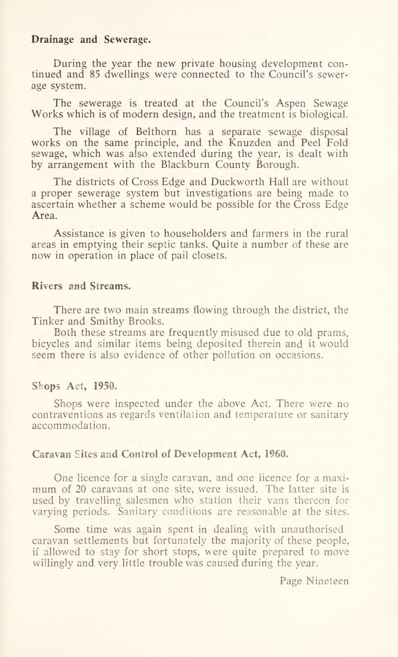 Drainage and Sewerage. During the year the new private housing development con¬ tinued and 85 dwellings were connected to the Council’s sewer¬ age system. The sewerage is treated at the Council’s Aspen Sewage Works which is of modern design, and the treatment is biological. The village of Belthorn has a separate 'sewage disposal works on the same principle, and the Knuzden and Peel Fold sewage, which was also extended during the year, is dealt with by arrangement with the Blackburn County Borough. The districts of Cross Edge and Duckworth Hall are without a proper sewerage system but investigations are being made to ascertain whether a scheme would be possible for the Cross Edge Area. Assistance is given to householders and farmers in the rural areas in emptying their septic tanks. Quite a number of these are now in operation in place of pail closets. Rivers and Streams. There are two main streams flowing through the district, the Tinker and Smithy Brooks. Both these streams are frequently misused due to old prams, bicycles and similar items being deposited therein and it would seem there is also evidence of other pollution on occasions. Shops Act, 1950. Shops were inspected under the above Act. There were no contraventions as regards ventilation and temperature or sanitary accommodation. Caravan Sites and Control of Development Act, 1960, One licence for a single caravan, and one licence for a maxi¬ mum of 20 caravans at one site, were issued. The latter site is used by travelling salesmen who station their vans thereon for varying periods. Sanitary conditions are reasonable at the sites. Some time was again spent in dealing with unauthorised caravan settlements but fortunately the majority of these people, if allowed to stay for short stops, were quite prepared to move willingly and very little trouble was caused during the year.