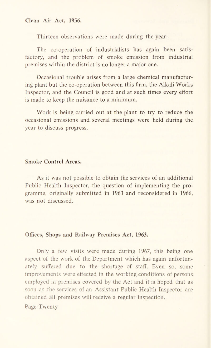 Clean Air Act, 1956. Thirteen observations were made during the year. The co-operation of industrialists has again been satis¬ factory, and the problem of smoke emission from industrial premises within the district is no longer a major one. Occasional trouble arises from a large chemical manufactur¬ ing plant but the co-operation between this firm, the Alkali Works Inspector, and the Council is good and at such times every effort is made to keep the nuisance to a minimum. Work is being carried out at the plant to try to reduce the occasional emissions and several meetings were held during the year to discuss progress. Smoke Control Areas. As it was not possible to obtain the services of an additional Public Health Inspector, the question of implementing the pro¬ gramme, originally submitted in 1963 and reconsidered in 1966, was not discussed. Offices, Shops and Railway Premises Act, 1963. Only a few visits were made during 1967, this being one aspect of the work of the Department which has again unfortun¬ ately suffered due to the shortage of staff. Even so, some improvements were effected in the working conditions of persons employed in premises covered by the Act and it is hoped that as soon as the services of an Assistant Public Health Inspector are obtained all premises will receive a regular inspection.
