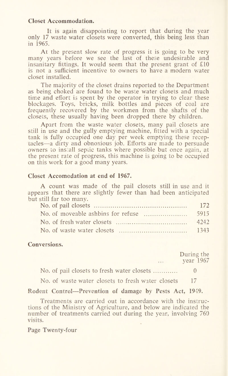 Closet Accommodation. It is again disappointing to report that during the year only 17 waste water closets were converted, this being less than in 1965. At the present slow rate of progress it is going to be very many years before we see the last of these undesirable and insanitary fittings. It would seem that the present grant of £10 is not a sufficient incentive to owners to have a modern water closet installed. The majority of the closet drains reported to the Department as being choked are found to be waste water closets and much time and effort is spent by the operator in trying to clear these blockages. Toys, bricks, milk bottles and pieces of coal are frequently recovered by the workmen from the shafts of the closets, these usually having been dropped there by children. Apart from the waste water closets, many pail closets are still in use and the gully emptying machine, fitted with a special tank is fully occupied one day per week emptying these recep¬ tacles—a dirty and obnoxious job. Efforts are made to persuade owners to install septic tanks where possible but once again, at the present rate of progress, this machine is going to be occupied on this work for a good many years. Closet Accomodation at end of 1967. A count was made of the pail closets still in use and it appears that there are slightly fewer than had been anticipated but still far too many. No. of pail closets . 172 No. of moveable ashbins for refuse . 5915 No. of fresh water closets . 4242 No. of waste water closets . 1343 Conversions. During the year 1967 No. of pail closets to fresh water closets . 0 No. of waste water closets to fresh water closets 17 Rodent Control—Prevention of damage by Pests Act, 1949. Treatments are carried out in accordance with the instruc¬ tions of the Ministry of Agriculture, and below are indicated the number of treatments carried out during the year, involving 769 visits.