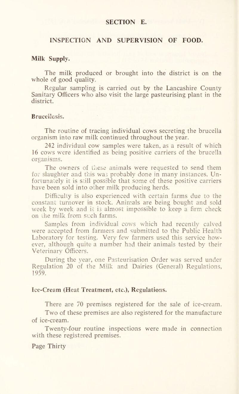 INSPECTION AND SUPERVISION OF FOOD. Milk Supply. The milk produced or brought into the district is on the whole of good quality. Regular sampling is carried out by the Lancashire County Sanitary Officers who also visit the large pasteurising plant in the district. Brucellosis. The routine of tracing individual cows secreting the brucella organism into raw milk continued throughout the year. 242 individual cow samples were taken, as a result of which 16 cows were identified as being positive carriers of the brucella organisms. The owners of these animals were requested to send them for slaughter and this was probably done in many instances. Un¬ fortunately it is still possible that some of these positive carriers have been sold into other milk producing herds. Difficulty is also experienced with certain farms due to the constant turnover in stock. Animals are being bought and sold week by week and it is almost impossible to keep a firm check on the milk from such farms. Samples from individual cows which had recently calved were accepted from farmers and submitted to the Public Health Laboratory for testing. Very few farmers used this service how¬ ever, although quite a number had their animals tested by their Veterinary Officers. During the year, one Pasteurisation Order was served under Regulation 20 of the Milk and Dairies (General) Regulations, 1959. Ice-Cream (Heat Treatment, etc.), Regulations. There are 70 premises registered for the sale of ice-cream. Two of these premises are also registered for the manufacture of ice-cream. Twenty-four routine inspections were made in connection with these registered premises.