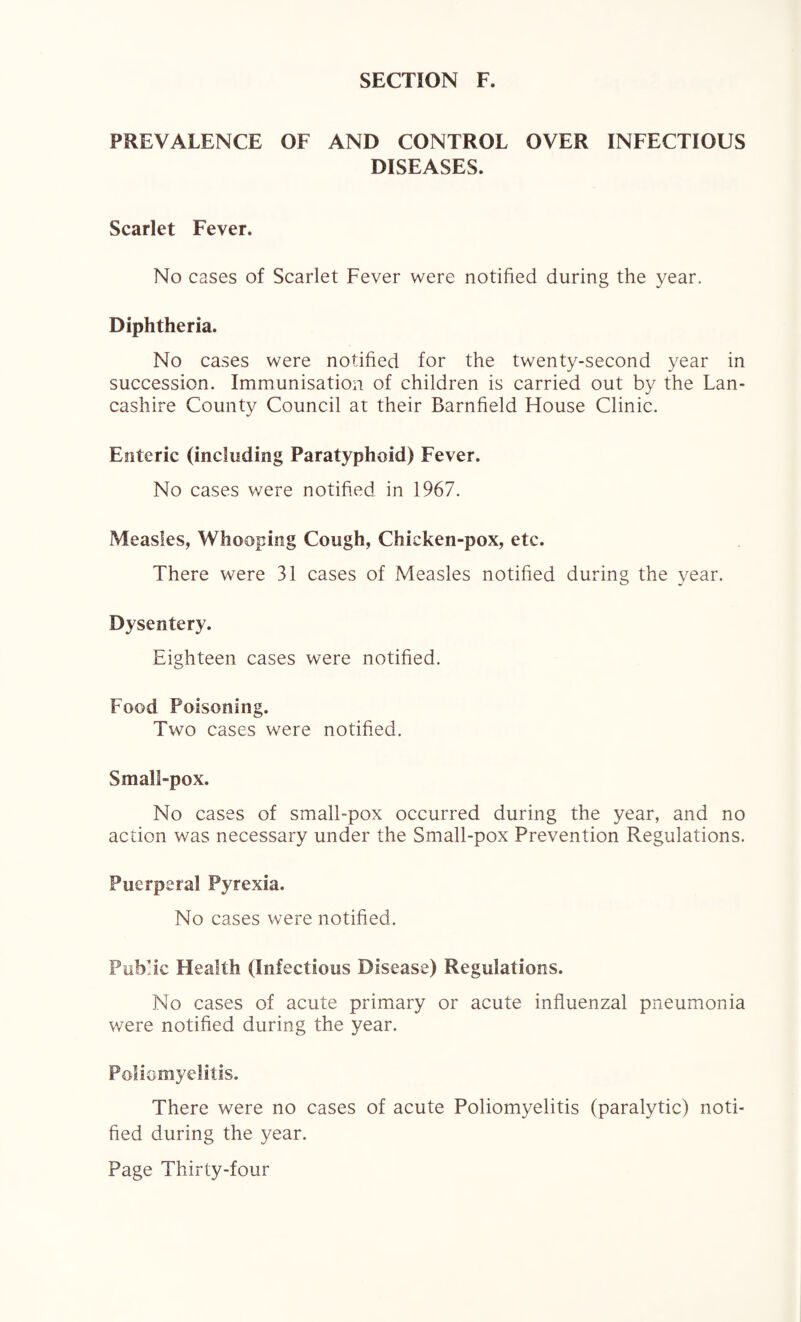 PREVALENCE OF AND CONTROL OVER INFECTIOUS DISEASES. Scarlet Fever. No cases of Scarlet Fever were notified during the year. Diphtheria. No cases were notified for the twenty-second year in succession. Immunisation of children is carried out by the Lan¬ cashire County Council at their Barnfield House Clinic. Enteric (including Paratyphoid) Fever. No cases were notified in 1967. Measles, Whooping Cough, Chicken-pox, etc. There were 31 cases of Measles notified during the year. Dysentery. Eighteen cases were notified. Food Poisoning. Two cases were notified. Small-pox. No cases of small-pox occurred during the year, and no action was necessary under the Small-pox Prevention Regulations. Puerperal Pyrexia. No cases were notified. Public Health (Infectious Disease) Regulations. No cases of acute primary or acute influenzal pneumonia were notified during the year. Poliomyelitis. There were no cases of acute Poliomyelitis (paralytic) noti¬ fied during the year.