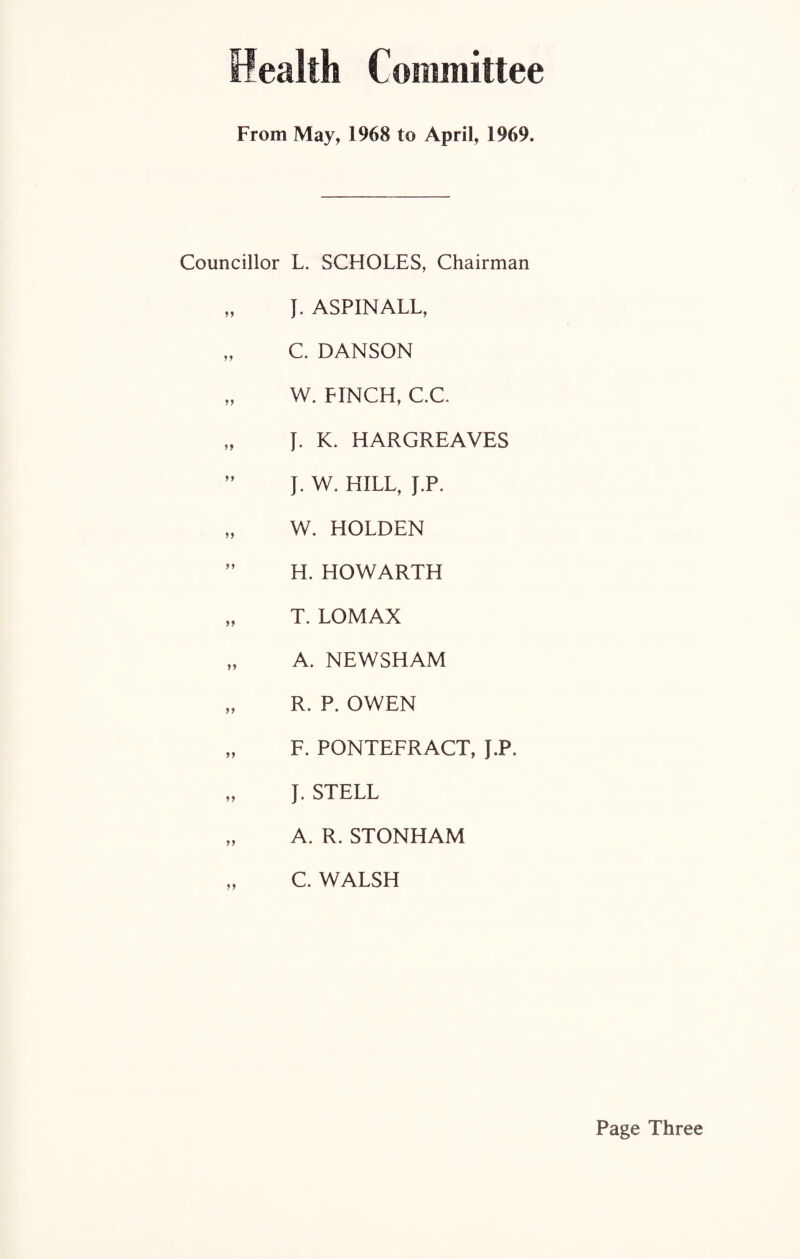ealtli Committee From May, 1968 to April, 1969. Councillor L. SCHOLES, Chairman „ J. ASPINALL, „ C. DANSON „ W. FINCH, C.C. „ J. K. HARGREAVES ” J. W. HILL, J.P. „ W. HOLDEN ” H. HOWARTH „ T. LOMAX „ A. NEWSHAM „ R. P. OWEN „ F. PONTEFRACT, J.P. „ J. STELL „ A. R. STONHAM „ C. WALSH Page Three