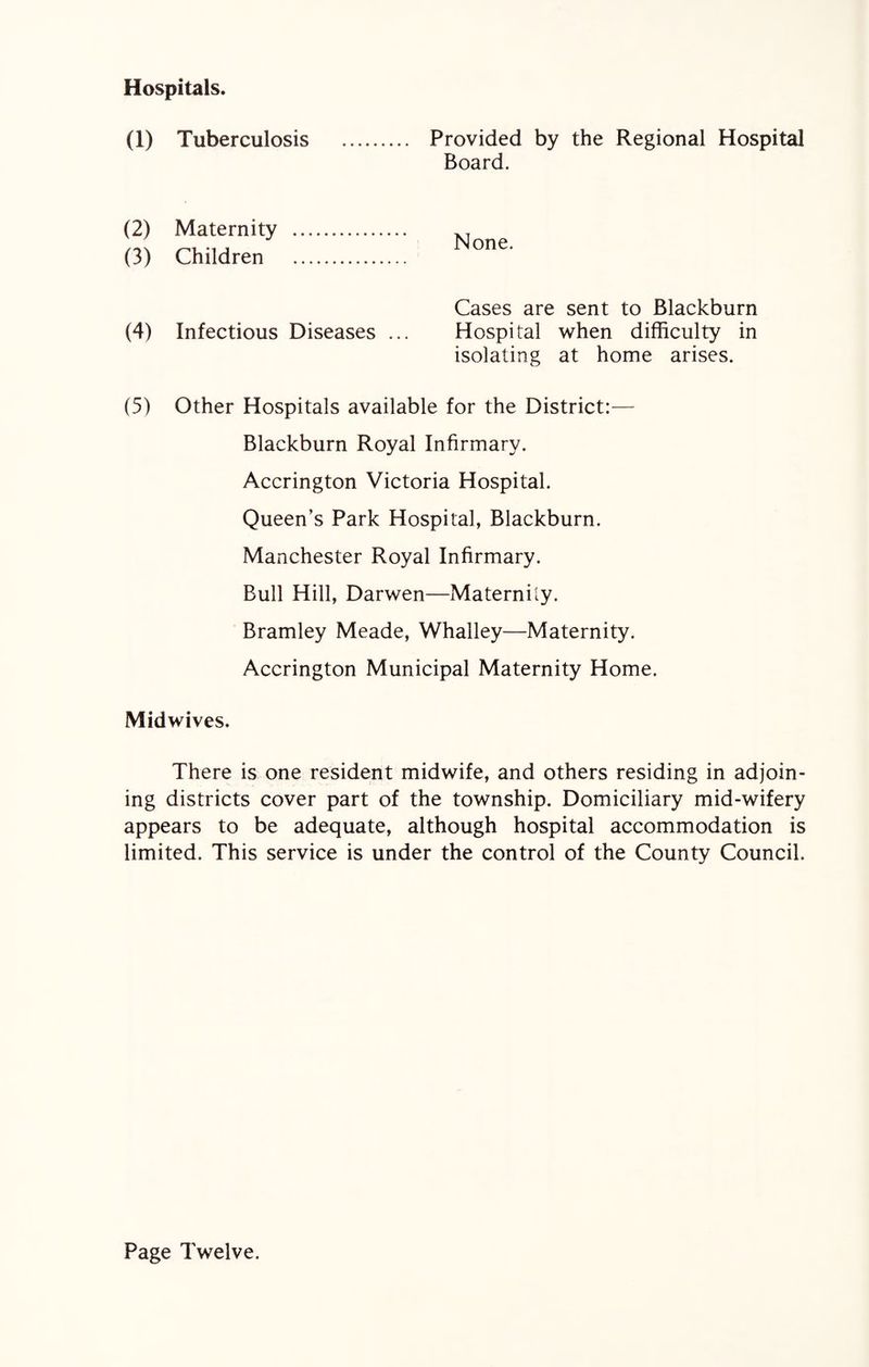Hospitals. (1) Tuberculosis Provided by the Regional Hospital Board. (2) Maternity (3) Children None. Cases are sent to Blackburn (4) Infectious Diseases ... Hospital when difficulty in isolating at home arises. (5) Other Hospitals available for the District:— Blackburn Royal Infirmary. Accrington Victoria Hospital. Queen’s Park Hospital, Blackburn. Manchester Royal Infirmary. Bull Hill, Darwen—Maternity. Bramley Meade, Whalley—Maternity. Accrington Municipal Maternity Home. Midwives. There is one resident midwife, and others residing in adjoin¬ ing districts cover part of the township. Domiciliary mid-wifery appears to be adequate, although hospital accommodation is limited. This service is under the control of the County Council. Page Twelve.