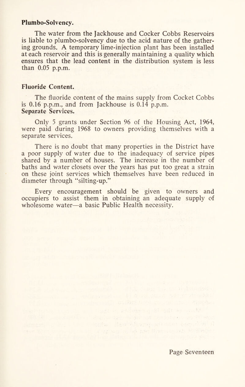 Plumbo-Solvency. The water from the Jackhouse and Cocker Cobbs Reservoirs is liable to plumbo-solvency due to the acid nature of the gather¬ ing grounds. A temporary lime-injection plant has been installed at each reservoir and this is generally maintaining a quality which ensures that the lead content in the distribution system is less than 0.05 p.p.m. Fluoride Content. The fluoride content of the mains supply from Cocket Cobbs is 0.16 p.p.m., and from Jackhouse is 0.14 p.p.m. Separate Services. Only 5 grants under Section 96 of the Housing Act, 1964, were paid during 1968 to owners providing themselves with a separate services. There is no doubt that many properties in the District have a poor supply of water due to the inadequacy of service pipes shared by a number of houses. The increase in the number of baths and water closets over the years has put too great a strain on these joint services which themselves have been reduced in diameter through “silting-up.” Every encouragement should be given to owners and occupiers to assist them in obtaining an adequate supply of wholesome water—a basic Public Health necessity.