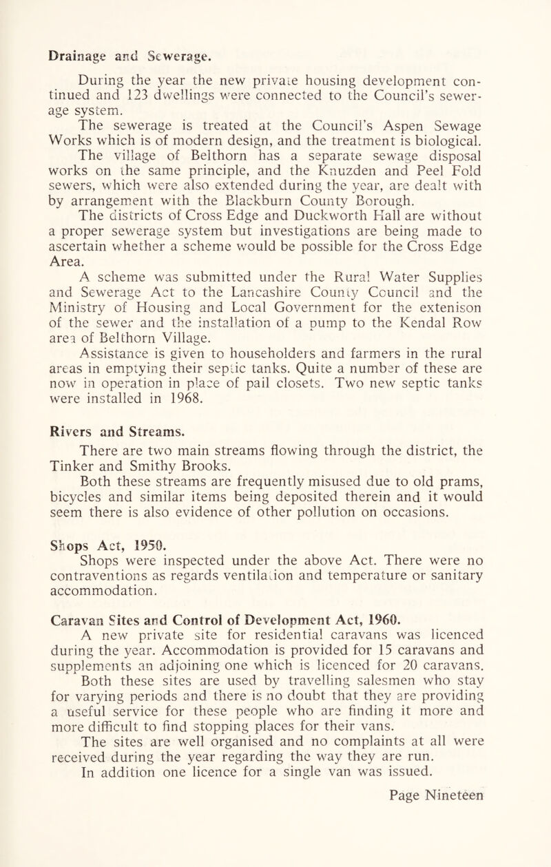 Drainage and Sewerage. During the year the new private housing development con¬ tinued and 123 dwellings were connected to the Council’s sewer¬ age system. The sewerage is treated at the Council’s Aspen Sewage Works which is of modern design, and the treatment is biological. The village of Belthorn has a separate sewage disposal works on the same principle, and the Knuzden and Peel Fold sewers, which were also extended during the year, are dealt with by arrangement with the Blackburn County Borough. The districts of Cross Edge and Duckworth Hall are without a proper sewerage system but investigations are being made to ascertain whether a scheme would be possible for the Cross Edge Area. A scheme was submitted under the Rural Water Supplies and Sewerage Act to the Lancashire County Council and the Ministry of Housing and Local Government for the extenison of the sewer and the installation of a pump to the Kendal Row area of Belthorn Village. Assistance is given to householders and farmers in the rural areas in emptying their septic tanks. Quite a number of these are now in operation in place of pail closets. Two new septic tanks were installed in 1968. Rivers and Streams. There are two main streams flowing through the district, the Tinker and Smithy Brooks. Both these streams are frequently misused due to old prams, bicycles and similar items being deposited therein and it would seem there is also evidence of other pollution on occasions. Shops Act, 1950. Shops were inspected under the above Act. There were no contraventions as regards ventilation and temperature or sanitary accommodation. Caravan Sites and Control of Development Act, 1960. A new private site for residential caravans was licenced during the year. Accommodation is provided for 15 caravans and supplements an adjoining one which is licenced for 20 caravans. Both these sites are used by travelling salesmen who stay for varying periods and there is no doubt that they are providing a useful service for these people who are finding it more and more difficult to And stopping places for their vans. The sites are well organised and no complaints at all were received during the year regarding the way they are run. In addition one licence for a single van was issued.