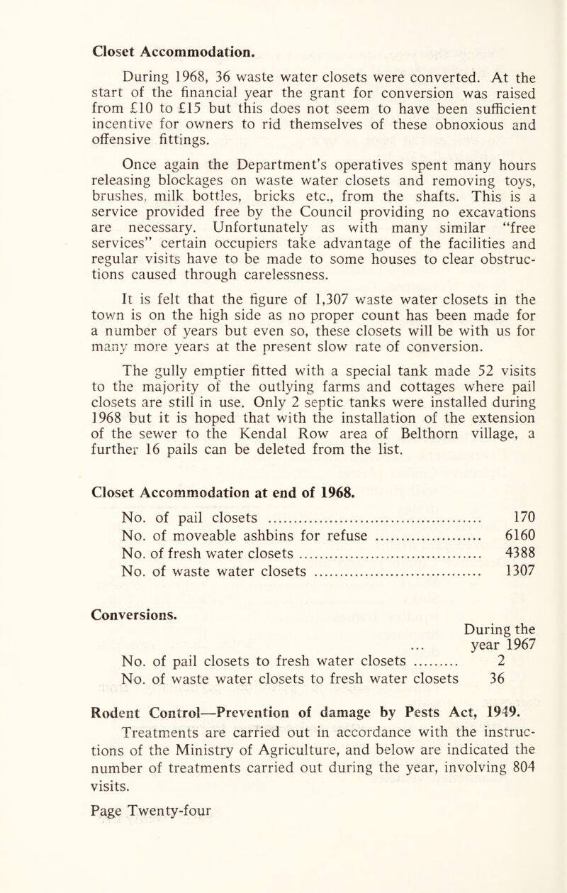 Closet Accommodation. During 1968, 36 waste water closets were converted. At the start of the financial year the grant for conversion was raised from £10 to £15 but this does not seem to have been sufficient incentive for owners to rid themselves of these obnoxious and offensive fittings. Once again the Department’s operatives spent many hours releasing blockages on waste water closets and removing toys, brushes, milk bottles, bricks etc., from the shafts. This is a service provided free by the Council providing no excavations are necessary. Unfortunately as with many similar “free services” certain occupiers take advantage of the facilities and regular visits have to be made to some houses to clear obstruc¬ tions caused through carelessness. It is felt that the figure of 1,307 waste water closets in the town is on the high side as no proper count has been made for a number of years but even so, these closets will be with us for many more years at the present slow rate of conversion. The gully emptier fitted with a special tank made 52 visits to the majority of the outlying farms and cottages where pail closets are still in use. Only 2 septic tanks were installed during 1968 but it is hoped that with the installation of the extension of the sewer to the Kendal Row area of Belthorn village, a further 16 pails can be deleted from the list. Closet Accommodation at end of 1968. No. of pail closets . 170 No. of moveable ashbins for refuse . 6160 No. of fresh water closets. 4388 No. of waste water closets . 1307 Conversions. During the year 1967 No. of pail closets to fresh water closets . 2 No. of waste water closets to fresh water closets 36 Rodent Control—Prevention of damage by Pests Act, 1949. Treatments are carried out in accordance with the instruc¬ tions of the Ministry of Agriculture, and below are indicated the number of treatments carried out during the year, involving 804 visits.