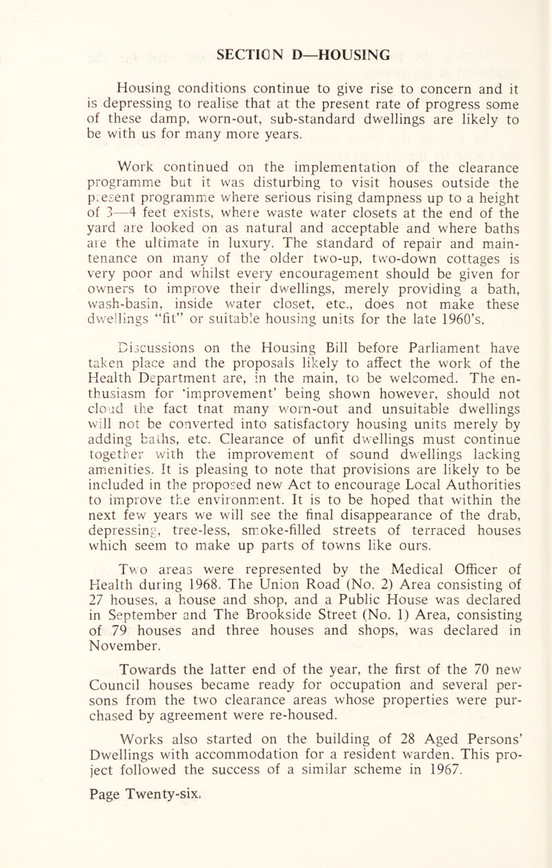 SECTION D—HOUSING Housing conditions continue to give rise to concern and it is depressing to realise that at the present rate of progress some of these damp, worn-out, sub-standard dwellings are likely to be with us for many more years. Work continued on the implementation of the clearance programme but it was disturbing to visit houses outside the present programme where serious rising dampness up to a height of 3—4 feet exists, where waste water closets at the end of the yard are looked on as natural and acceptable and where baths are the ultimate in luxury. The standard of repair and main¬ tenance on many of the older two-up, tw?o-down cottages is very poor and whilst every encouragement should be given for owners to improve their dwellings, merely providing a bath, wash-basin, inside water closet, etc., does not make these dwellings “fit” or suitable housing units for the late 1960’s. Discussions on the Housing Bill before Parliament have taken place and the proposals likely to affect the work of the Health Department are, in the main, to be welcomed. The en¬ thusiasm for ‘improvement’ being shown however, should not cloud the fact tnat many worn-out and unsuitable dwellings will not be converted into satisfactory housing units merely by adding baths, etc. Clearance of unfit dwellings must continue together with the improvement of sound dwellings lacking amenities. It is pleasing to note that provisions are likely to be included in the proposed new Act to encourage Local Authorities to improve the environment. It is to be hoped that within the next few years we will see the final disappearance of the drab, depressing, tree-less, smoke-filled streets of terraced houses which seem to make up parts of towns like ours. Two areas were represented by the Medical Officer of Health during 1968. The Union Road (No. 2) Area consisting of 27 houses, a house and shop, and a Public House was declared in September and The Brookside Street (No. 1) Area, consisting of 79 houses and three houses and shops, was declared in November. Towards the latter end of the year, the first of the 70 new Council houses became ready for occupation and several per¬ sons from the two clearance areas whose properties were pur¬ chased by agreement were re-housed. Works also started on the building of 28 Aged Persons’ Dwellings with accommodation for a resident warden. This pro¬ ject followed the success of a similar scheme in 1967.
