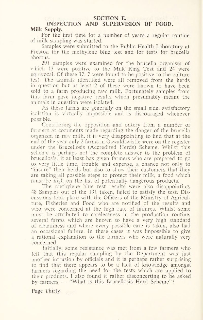 INSPECTION AND SUPERVISION OF FOOD. Milk Supply. For the first time for a number of years a regular routine of milk sampling was started. Samples were submitted to the Public Health Laboratory at Preston for the methylene blue test and for tests for brucella abortus. 291 samples were examined for the brucella organism of v hich 13 were positive to the Milk Ring Test and 24 were equivocal. Of these 37, 7 were found to be positive to the culture test. The animals identified were all removed from the herds in question but at least 2 of these were known to have been sold to a farm producing raw milk. Fortunately samples from this farm gave negative results which presumably meant the animals in question were isolated. Am these farms are generally on the small side, satisfactory isolation is virtually impossible and is discouraged whenever possible. Considering the opposition and outcry from a number of farn ers at comments made regarding the danger of the brucella organism in raw milk, it is very disappointing to find that at the end of the year only 2 farms in Oswaldtwistle were on the register under the Brucellosis (Accredited Herds) Scheme. Whilst this scheme is perhaps not the complete answer to the problem of brucellosis, it at least has given farmers who are prepared to go to very little time, trouble and expense, a chance not only to “insure” their herds but also to show their customers that they are taking ail possible steps to protect their milk, a food which must be high on the list of potentially dangerous products. The methylene blue test results were also disappointing, 48 Samples out of the 131 taken, failed to satisfy the test. Dis¬ cussions took place with the Officers of the Ministry of Agricul¬ ture, Fisheries and Food who are notified of the results and who were concerned at the high rate of failures. Whilst some must be attributed to carelessness in the production routine, several farms which are known to have a very high standard of cleanliness and where every possible care is taken, also had an occasional failure. In these cases it was impossible to give a rational explanation to the farmers who were naturally very concerned. Initially, some resistance was met from a few farmers who felt that this regular sampling by the Department was just another intrusion by officials and it is perhaps rather surprising to find that there appears to be a lack of knowledge amongst farmers regarding the need for the tests which are applied to their products. I also found it rather disconcerting to be asked by farmers — “What is this Brucellosis Herd Scheme”?