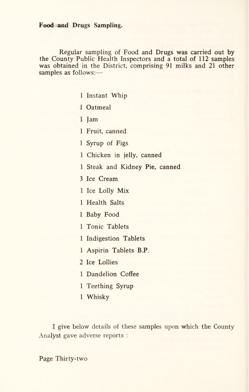 Food and Drugs Sampling. Regular sampling of Food and Drugs was carried out by the County Public Health Inspectors and a total of 112 samples was obtained in the District, comprising 91 milks and 21 other samples as follows:— 1 Instant Whip 1 Oatmeal 1 Jam 1 Fruit, canned 1 Syrup of Figs 1 Chicken in jelly, canned 1 Steak and Kidney Pie, canned 3 Ice Cream 1 Ice Lolly Mix 1 Health Salts 1 Baby Food 1 Tonic Tablets 1 Indigestion Tablets 1 Aspirin Tablets B.P. 2 Ice Lollies 1 Dandelion Coffee 1 Teething Syrup 1 Whisky I give below details of these samples upon which the County Analyst gave adverse reports :