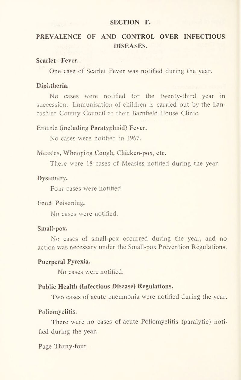 PREVALENCE OF AND CONTROL OVER INFECTIOUS DISEASES. Scarlet Fever. One case of Scarlet Fever was notified during the year. Diphtheria. No cases were notified for the twenty-third year in succession. Immunisation of children is carried out by the Lan¬ cashire County Council at their Barnfield House Clinic. Enteric (including Paratyphoid) Fever. No cases were notified in 1967. Meas'es, Whooping Cough, Chicken-pox, etc. There were 18 cases of Measles notified during the year. Dysentery. Four cases were notified. Food Poisoning. No cases were notified. Small-pox. No cases of small-pox occurred during the year, and no action was necessary under the Small-pox Prevention Regulations. Puerperal Pyrexia. No cases were notified. Public Health (Infectious Disease) Regulations. Two cases of acute pneumonia were notified during the year. Poliomyelitis. There were no cases of acute Poliomyelitis (paralytic) noti¬ fied during the year.