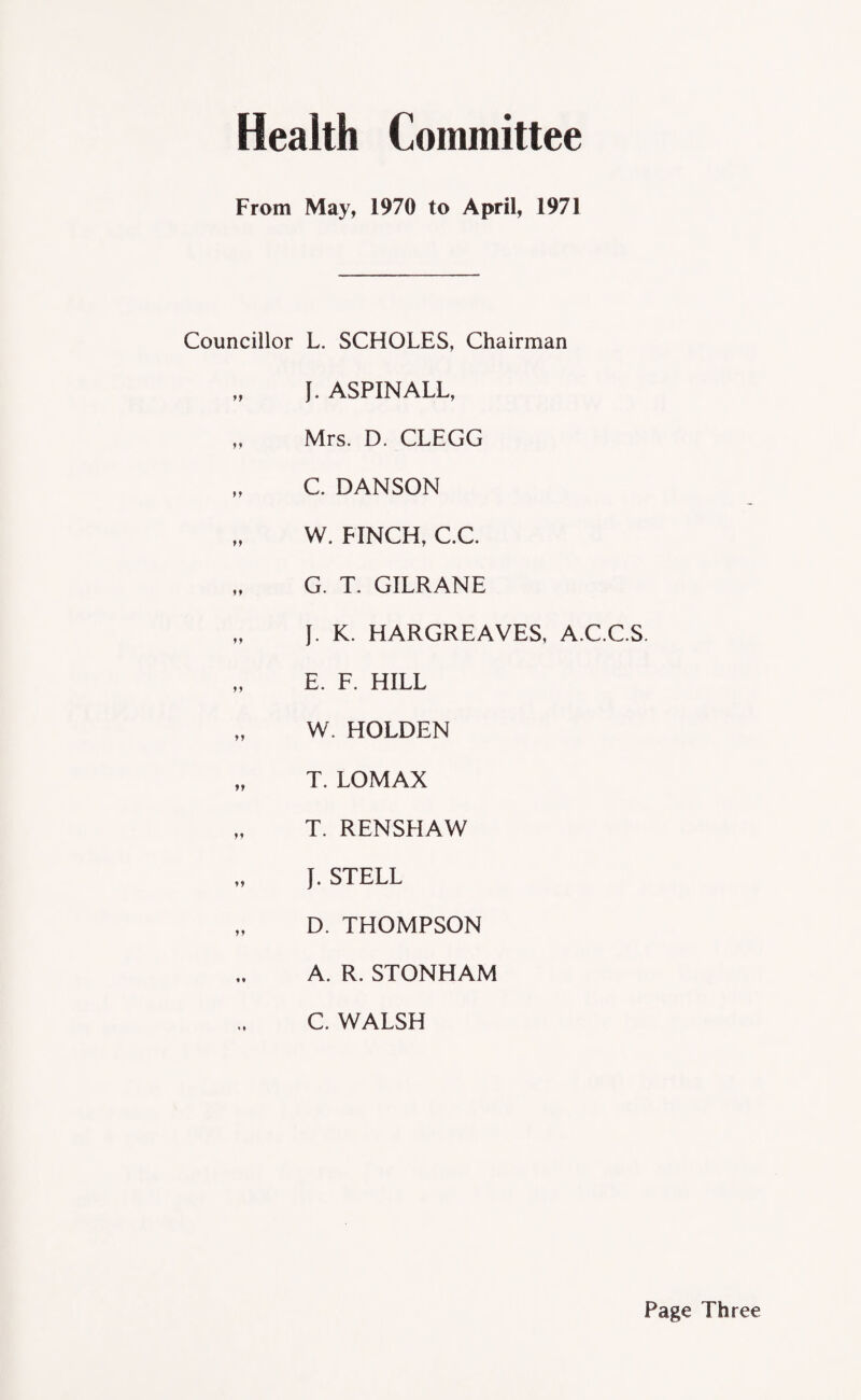 Health Committee From May, 1970 to April, 1971 Councillor L. SCHOLES, Chairman „ I. ASPINALL, „ Mrs. D. CLEGG „ C. DANSON „ W. FINCH, C.C G. T. GILRANE „ J. K. HARGREAVES, A.C.C.S. „ E. F. HILL „ W. HOLDEN „ T. LOMAX „ T. RENSHAW J. STELL „ D. THOMPSON A. R. STONHAM C. WALSH Page Three