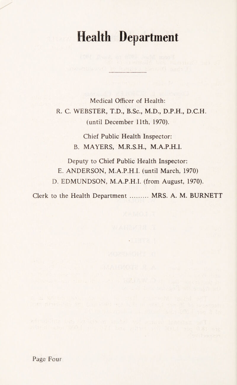 Health Department Medical Officer of Health: R. C. WEBSTER, T.D., B.Sc., M.D., D.P.H., D.C.H. (until December 11th, 1970). Chief Public Health Inspector: B. MAYERS, M.R.S.H., M.A.P.H.I. Deputy to Chief Public Health Inspector: E. ANDERSON, M.A.P.H.I. (until March, 1970) D. EDMUNDSON, M.A.P.H.I. (from August, 1970). Clerk to the Health Department . MRS. A. M. BURNETT Page Four
