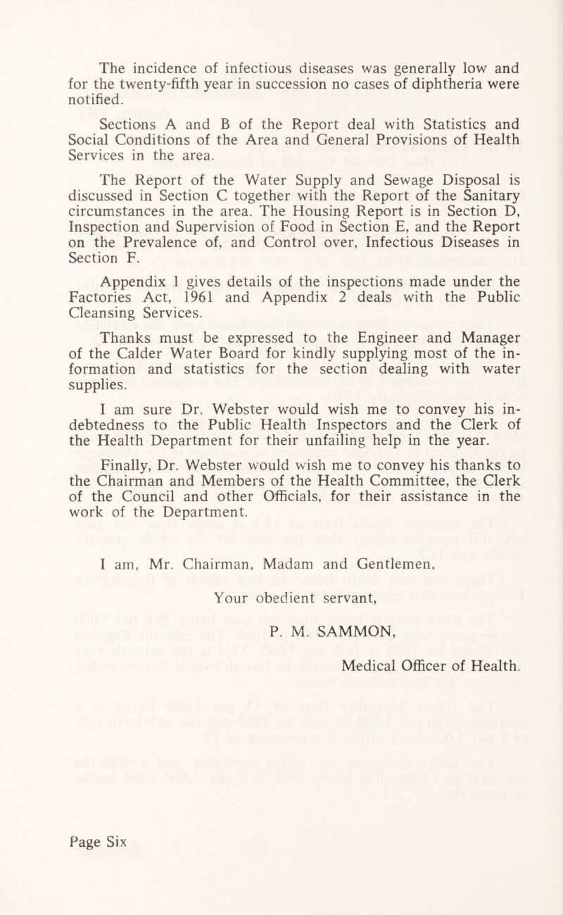 The incidence of infectious diseases was generally low and for the twenty-fifth year in succession no cases of diphtheria were notified. Sections A and B of the Report deal with Statistics and Social Conditions of the Area and General Provisions of Health Services in the area. The Report of the Water Supply and Sewage Disposal is discussed in Section C together with the Report of the Sanitary circumstances in the area. The Housing Report is in Section D, Inspection and Supervision of Food in Section E, and the Report on the Prevalence of, and Control over, Infectious Diseases in Section F. Appendix 1 gives details of the inspections made under the Factories Act, 1961 and Appendix 2 deals with the Public Cleansing Services. Thanks must be expressed to the Engineer and Manager of the Calder Water Board for kindly supplying most of the in¬ formation and statistics for the section dealing with water supplies. I am sure Dr. Webster would wish me to convey his in¬ debtedness to the Public Health Inspectors and the Clerk of the Health Department for their unfailing help in the year. Finally, Dr. Webster would wish me to convey his thanks to the Chairman and Members of the Health Committee, the Clerk of the Council and other Officials, for their assistance in the work of the Department. I am, Mr. Chairman, Madam and Gentlemen, Your obedient servant, P. M. SAMMON, Medical Officer of Health.