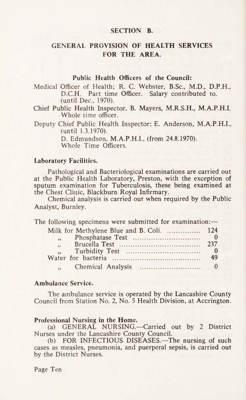 GENERAL PROVISION OF HEALTH SERVICES FOR THE AREA. Public Health Officers of the Council: Medical Officer of Health; R. C. Webster, B.Sc., M.D., D.P.H., D.C.H. Part time Officer. Salary contributed to. (until Dec., 1970). Chief Public Health Inspector, B. Mayers, M.R.S.H., M.A.P.H.L Whole time officer. Deputy Chief Public Health Inspector; E. Anderson, M.A.P.H.L, (until 1.3.1970). D. Edmundson, M.A.P.H.L, (from 24.8.1970). Whole Time Officers. Laboratory Facilities. Pathological and Bacteriological examinations are carried out at the Public Health Laboratory, Preston, with the exception of sputum examination for Tuberculosis, these being examined at the Chest Clinic, Blackburn Royal Infirmary. Chemical analysis is carried out when required by the Public Analyst, Burnley. The following specimens were submitted for examination:— Milk for Methylene Blue and B. Coli. 124 „ Phosphatase Test . 0 „ Brucella Test . 237 „ Turbidity Test . 0 Water for bacteria . 49 „ Chemical Analysis . 0 Ambulance Service. The ambulance service is operated by the Lancashire County Council from Station No. 2, No. 5 Health Division, at Accrington. Professional Nursing in the Home. (a) GENERAL NURSING.—Carried out by 2 District Nurses under the Lancashire County Council. (b) FOR INFECTIOUS DISEASES.—The nursing of such cases as measles, pneumonia, and puerperal sepsis, is carried out by the District Nurses.