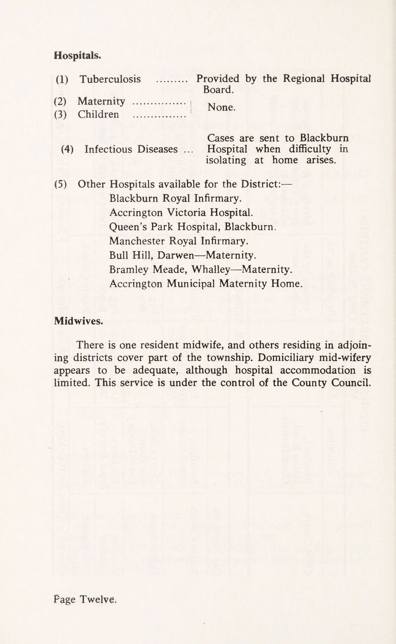 Provided by the Regional Hospital Board. None. Hospitals. (1) Tuberculosis (2) Maternity ... (3) Children (4) Infectious Diseases ... Cases are sent to Blackburn Hospital when difficulty in isolating at home arises. (5) Other Hospitals available for the District:— Blackburn Royal Infirmary. Accrington Victoria Hospital. Queen’s Park Hospital, Blackburn. Manchester Royal Infirmary. Bull Hill, Darwen—Maternity. Bramley Meade, Whalley—Maternity. Accrington Municipal Maternity Home. Midwives. There is one resident midwife, and others residing in adjoin¬ ing districts cover part of the township. Domiciliary mid-wifery appears to be adequate, although hospital accommodation is limited. This service is under the control of the County Council. Page Twelve,