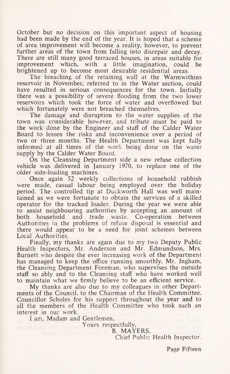 October but no decision on this important aspect of housing had been made by the end of the year. It is hoped that a scheme of area improvement will become a reality, however, to prevent further areas of the town from falling into disrepair and decay. There are still many good terraced houses, in areas suitable for improvement which, with a little imagination, could be brightened up to become most desirable residential areas. The breaching of the retaining wall at the Warmwithins reservoir in November, referred to in the Water section, could have resulted in serious consequences for the town. Initially there was a possibility of severe flooding from the two lower reservoirs which took the force of water and overflowed but which fortunately were not breached themselves. The damage and disruption to the water supplies of the town was considerable however, and tribute must be paid to the work done by the Engineer and staff of the Calder Water Board to lessen the risks and inconvenience over a period of two or three months. The Health Department was kept fully informed at all times of the work being done on the water supply by the Calder Water Board. On the Cleansing Department side a new refuse collection vehicle was delivered in January 1970, to replace one of the older side-loading machines. Once again 52 weekly collections of household rubbish were made, casual labour being employed over the holiday period. The controlled tip at Duckworth Hall was well main¬ tained as we were fortunate to obtain the services of a skilled operator for the tracked loader. During the year we were able to assist neighbouring authorities by accepting an amount of both household and trade waste. Co-operation between Authorities in the problems of refuse disposal is essential and there would appear to be a need for joint schemes between Local Authorities. Finally, my thanks are again due to my two Deputy Public Health Inspectors, Mr. Anderson and Mr. Edmundson, Mrs. Burnett who despite the ever increasing work of the Department has managed to keep the office running smoothly, Mr. Ingham, the Cleansing Department Foreman, who supervises the outside staff so ably and to the Cleansing staff who have worked w7ell to maintain what we firmly believe to be an efficient service. My thanks are also due to my colleagues in other Depart¬ ments of the Council, to the Chairman of the Health Committee, Councillor Scholes for his support throughout the year and to all the members of the Health Committee who took such an interest in our work. I am, Madam and Gentlemen, Yours respectfully, B. MAYERS, Chief Public Health Inspector.
