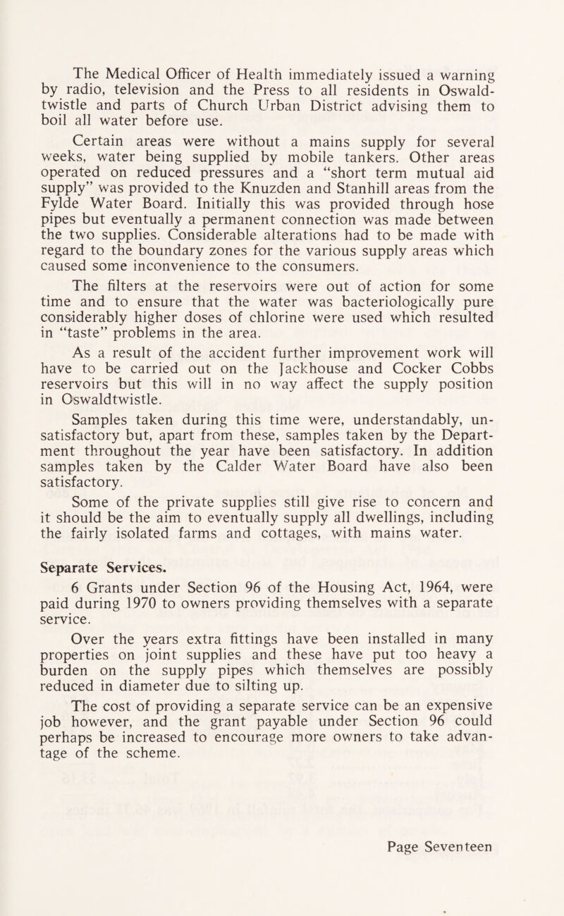 The Medical Officer of Health immediately issued a warning by radio, television and the Press to all residents in Oswald- twistle and parts of Church Urban District advising them to boil all water before use. Certain areas were without a mains supply for several weeks, water being supplied by mobile tankers. Other areas operated on reduced pressures and a “short term mutual aid supply” was provided to the Knuzden and Stanhill areas from the Fylde Water Board. Initially this was provided through hose pipes but eventually a permanent connection was made between the two supplies. Considerable alterations had to be made with regard to the boundary zones for the various supply areas which caused some inconvenience to the consumers. The filters at the reservoirs were out of action for some time and to ensure that the water was bacteriologically pure considerably higher doses of chlorine were used which resulted in “taste” problems in the area. As a result of the accident further improvement work will have to be carried out on the jackhouse and Cocker Cobbs reservoirs but this will in no way affect the supply position in Oswaldtwistle. Samples taken during this time were, understandably, un¬ satisfactory but, apart from these, samples taken by the Depart¬ ment throughout the year have been satisfactory. In addition samples taken by the Calder Water Board have also been satisfactory. Some of the private supplies still give rise to concern and it should be the aim to eventually supply all dwellings, including the fairly isolated farms and cottages, with mains water. Separate Services. 6 Grants under Section 96 of the Housing Act, 1964, were paid during 1970 to owners providing themselves with a separate service. Over the years extra fittings have been installed in many properties on joint supplies and these have put too heavy a burden on the supply pipes which themselves are possibly reduced in diameter due to silting up. The cost of providing a separate service can be an expensive job however, and the grant payable under Section 96 could perhaps be increased to encourage more owners to take advan¬ tage of the scheme.