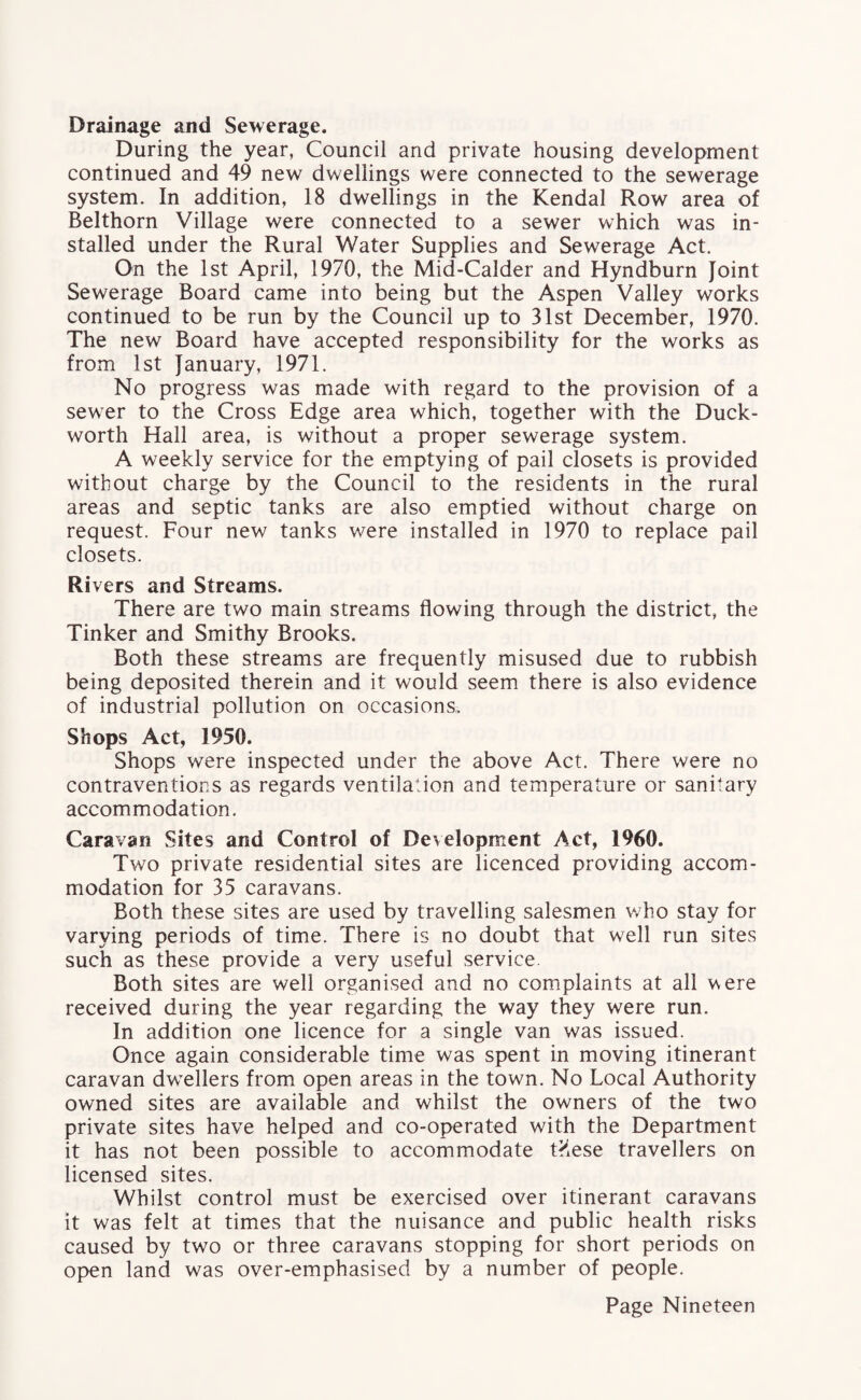 Drainage and Sewerage. During the year, Council and private housing development continued and 49 new dwellings were connected to the sewerage system. In addition, 18 dwellings in the Kendal Row area of Belthorn Village were connected to a sewer which was in¬ stalled under the Rural Water Supplies and Sewerage Act. On the 1st April, 1970, the Mid-Calder and Hyndburn Joint Sewerage Board came into being but the Aspen Valley works continued to be run by the Council up to 31st December, 1970. The new Board have accepted responsibility for the works as from 1st January, 1971. No progress was made with regard to the provision of a sewer to the Cross Edge area which, together with the Duck¬ worth Hall area, is without a proper sewerage system. A weekly service for the emptying of pail closets is provided without charge by the Council to the residents in the rural areas and septic tanks are also emptied without charge on request. Four new tanks were installed in 1970 to replace pail closets. Ri vers and Streams. There are two main streams flowing through the district, the Tinker and Smithy Brooks. Both these streams are frequently misused due to rubbish being deposited therein and it would seem there is also evidence of industrial pollution on occasions. Shops Act, 1950. Shops were inspected under the above Act. There were no contraventions as regards ventilation and temperature or sanitary accommodation. Caravan Sites and Control of Development Act, 1960. Two private residential sites are licenced providing accom¬ modation for 35 caravans. Both these sites are used by travelling salesmen who stay for varying periods of time. There is no doubt that well run sites such as these provide a very useful service Both sites are well organised and no complaints at all were received during the year regarding the way they were run. In addition one licence for a single van was issued. Once again considerable time was spent in moving itinerant caravan dwellers from open areas in the town. No Local Authority owned sites are available and whilst the owners of the two private sites have helped and co-operated with the Department it has not been possible to accommodate t?lese travellers on licensed sites. Whilst control must be exercised over itinerant caravans it was felt at times that the nuisance and public health risks caused by two or three caravans stopping for short periods on open land was over-emphasised by a number of people.