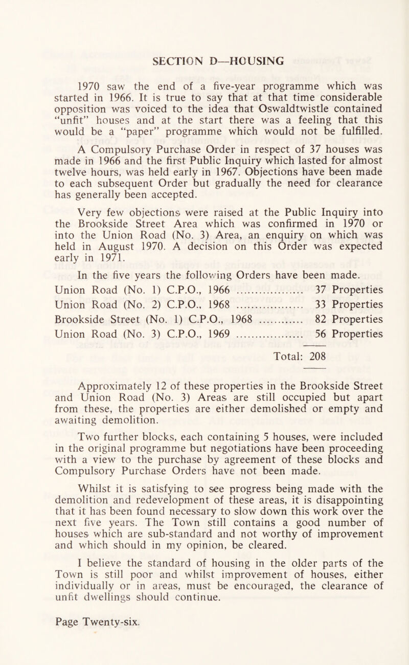 SECTION D—HOUSING 1970 saw the end of a five-year programme which was started in 1966. It is true to say that at that time considerable opposition was voiced to the idea that Oswaldtwistle contained “unfit” houses and at the start there was a feeling that this would be a “paper” programme which would not be fulfilled. A Compulsory Purchase Order in respect of 37 houses was made in 1966 and the first Public Inquiry which lasted for almost twelve hours, was held early in 1967. Objections have been made to each subsequent Order but gradually the need for clearance has generally been accepted. Very few objections were raised at the Public Inquiry into the Brookside Street Area which was confirmed in 1970 or into the Union Road (No. 3) Area, an enquiry on which was held in August 1970. A decision on this Order was expected early in 1971. In the five years the following Orders have been made. Union Road (No. 1) C.P.O., 1966 . 37 Properties Union Road (No. 2) C.P.O., 1968 . 33 Properties Brookside Street (No. 1) C.P.O., 1968 . 82 Properties Union Road (No. 3) C.P.O., 1969 .. 56 Properties Total: 208 Approximately 12 of these properties in the Brookside Street and Union Road (No. 3) Areas are still occupied but apart from these, the properties are either demolished or empty and awaiting demolition. Two further blocks, each containing 5 houses, were included in the original programme but negotiations have been proceeding with a view to the purchase by agreement of these blocks and Compulsory Purchase Orders have not been made. Whilst it is satisfying to see progress being made with the demolition and redevelopment of these areas, it is disappointing that it has been found necessary to slow down this work over the next five years. The Town still contains a good number of houses which are sub-standard and not worthy of improvement and which should in my opinion, be cleared. I believe the standard of housing in the older parts of the Town is still poor and whilst improvement of houses, either individually or in areas, must be encouraged, the clearance of unfit dwellings should continue.