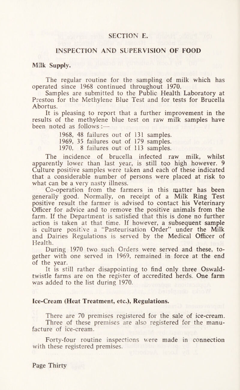 INSPECTION AND SUPERVISION OF FOOD Milk Supply. The regular routine for the sampling of milk which has operated since 1968 continued throughout 1970. Samples are submitted to the Public Health Laboratory at Preston for the Methylene Blue Test and for tests for Brucella Abortus. It is. pleasing to report that a further improvement in the results of the methylene blue test on raw milk samples have been noted as follows 1968, 48 failures out of 131 samples. 1969, 35 failures out of 179 samples. 1970, 8 failures out of 113 samples. The incidence of brucella infected raw milk, whilst apparently lower than last year, is still too high however. 9 Culture positive samples were taken and each of these indicated that a considerable number of persons were placed at risk to what can be a very nasty illness. Co-operation from the farmers in this matter has been generally good. Normally, on receipt of a Milk Ring Test positive result the farmer is advised to contact his Veterinary Officer for advice and to remove the positive animals from the farm. If the Department is satisfied that this is done no further action is taken at that time. If however, a subsequent sample is culture positive a “Pasteurisation Order” under the Milk and Dairies Regulations is served by the Medical Officer of Health. During 1970 two such Orders were served and these, to¬ gether with one served in 1969, remained in force at the end of the year. It is still rather disappointing to find only three Oswald- twistle farms are on the register of accredited herds. One farm was added to the list during 1970. Ice-Cream (Heat Treatment, etc.), Regulations. There are 70 premises registered for the sale of ice-cream. Three of these premises are also registered for the manu¬ facture of ice-cream. Forty-four routine inspections were made in connection with these registered premises.