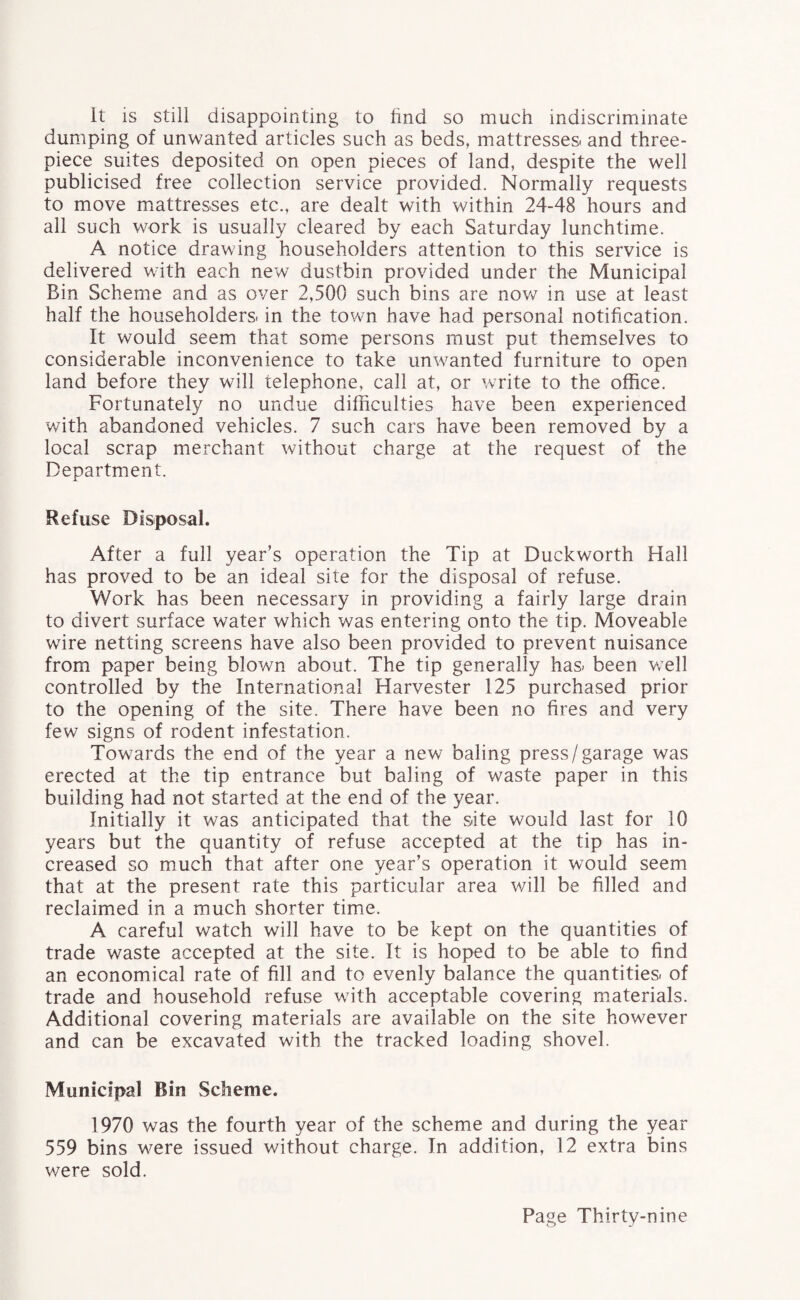 It is still disappointing to find so much indiscriminate dumping of unwanted articles such as beds, mattresses, and three- piece suites deposited on open pieces of land, despite the well publicised free collection service provided. Normally requests to move mattresses etc., are dealt with within 24-48 hours and all such work is usually cleared by each Saturday lunchtime. A notice drawing householders attention to this service is delivered with each new dustbin provided under the Municipal Bin Scheme and as over 2,500 such bins are now in use at least half the householders, in the town have had personal notification. It would seem that some persons must put themselves to considerable inconvenience to take unwanted furniture to open land before they will telephone, call at, or write to the office. Fortunately no undue difficulties have been experienced with abandoned vehicles. 7 such cars have been removed by a local scrap merchant without charge at the request of the Department. Refuse Disposal. After a full year’s operation the Tip at Duckworth Hall has proved to be an ideal site for the disposal of refuse. Work has been necessary in providing a fairly large drain to divert surface water which was entering onto the tip. Moveable wire netting screens have also been provided to prevent nuisance from paper being blown about. The tip generally has. been well controlled by the International Harvester 125 purchased prior to the opening of the site. There have been no fires and very few signs of rodent infestation. Towards the end of the year a new baling press/garage was erected at the tip entrance but baling of waste paper in this building had not started at the end of the year. Initially it was anticipated that the site would last for 10 years but the quantity of refuse accepted at the tip has in¬ creased so much that after one year’s operation it would seem that at the present rate this particular area will be filled and reclaimed in a much shorter time. A careful watch will have to be kept on the quantities of trade waste accepted at the site. It is hoped to be able to find an economical rate of fill and to evenly balance the quantities, of trade and household refuse with acceptable covering materials. Additional covering materials are available on the site however and can be excavated with the tracked loading shovel. Municipal Bin Scheme. 1970 was the fourth year of the scheme and during the year 559 bins were issued without charge. In addition, 12 extra bins were sold.
