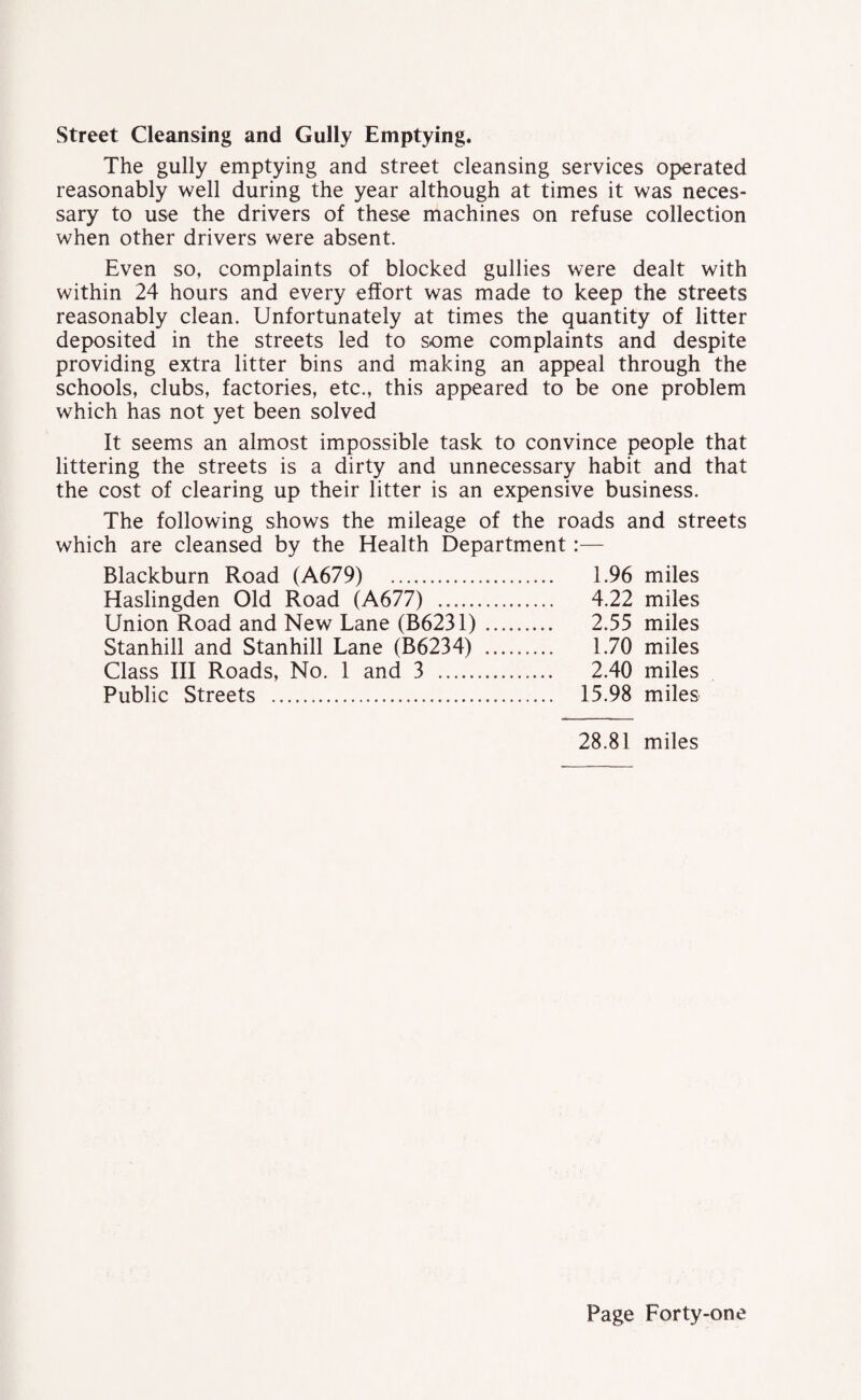 Street Cleansing and Gully Emptying. The gully emptying and street cleansing services operated reasonably well during the year although at times it was neces¬ sary to use the drivers of these machines on refuse collection when other drivers were absent. Even so, complaints of blocked gullies were dealt with within 24 hours and every effort was made to keep the streets reasonably clean. Unfortunately at times the quantity of litter deposited in the streets led to some complaints and despite providing extra litter bins and making an appeal through the schools, clubs, factories, etc., this appeared to be one problem which has not yet been solved It seems an almost impossible task to convince people that littering the streets is a dirty and unnecessary habit and that the cost of clearing up their litter is an expensive business. The following shows the mileage of the roads and streets which are cleansed by the Health Department:— Blackburn Road (A679) 1.96 miles Haslingden Old Road (A677) . 4.22 miles Union Road and New Lane (B6231). 2.55 miles Stanhill and Stanhill Lane (B6234) . 1.70 miles Class III Roads, No. 1 and 3 . 2.40 miles Public Streets . 15.98 miles 28.81 miles