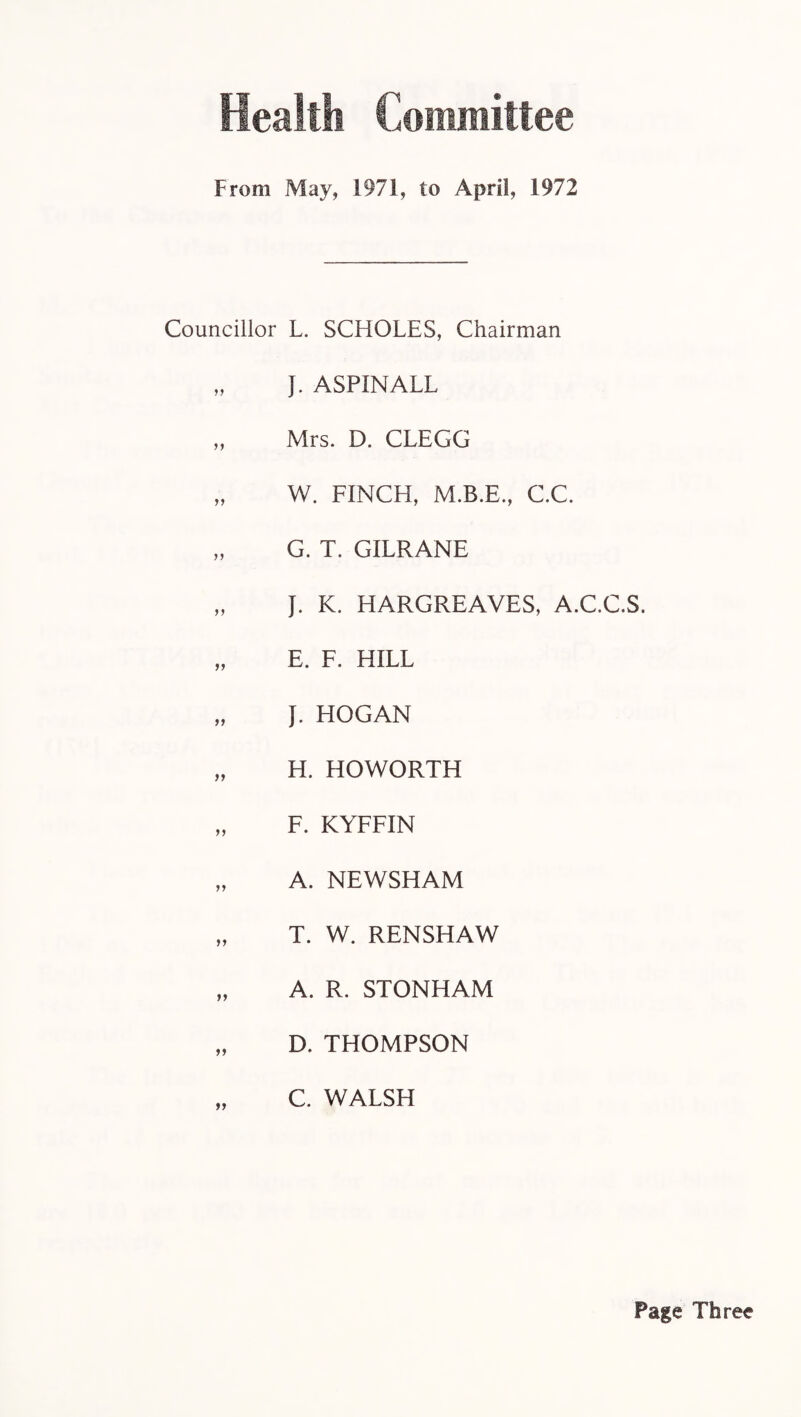 Health Committee From May, 1971, to April, 1972 Councillor L. SCHOLES, Chairman „ J. ASPINALL „ Mrs. D. CLEGG „ W. FINCH, M.B.E., C.C. „ G. T. GILRANE „ J. K. HARGREAVES, A.C.C.S. „ E. F. HILL „ J. HOGAN „ H. HOWORTH „ F. KYFFIN „ A. NEWSHAM „ T. W. RENSHAW „ A. R. STONHAM „ D. THOMPSON „ C. WALSH Page Three