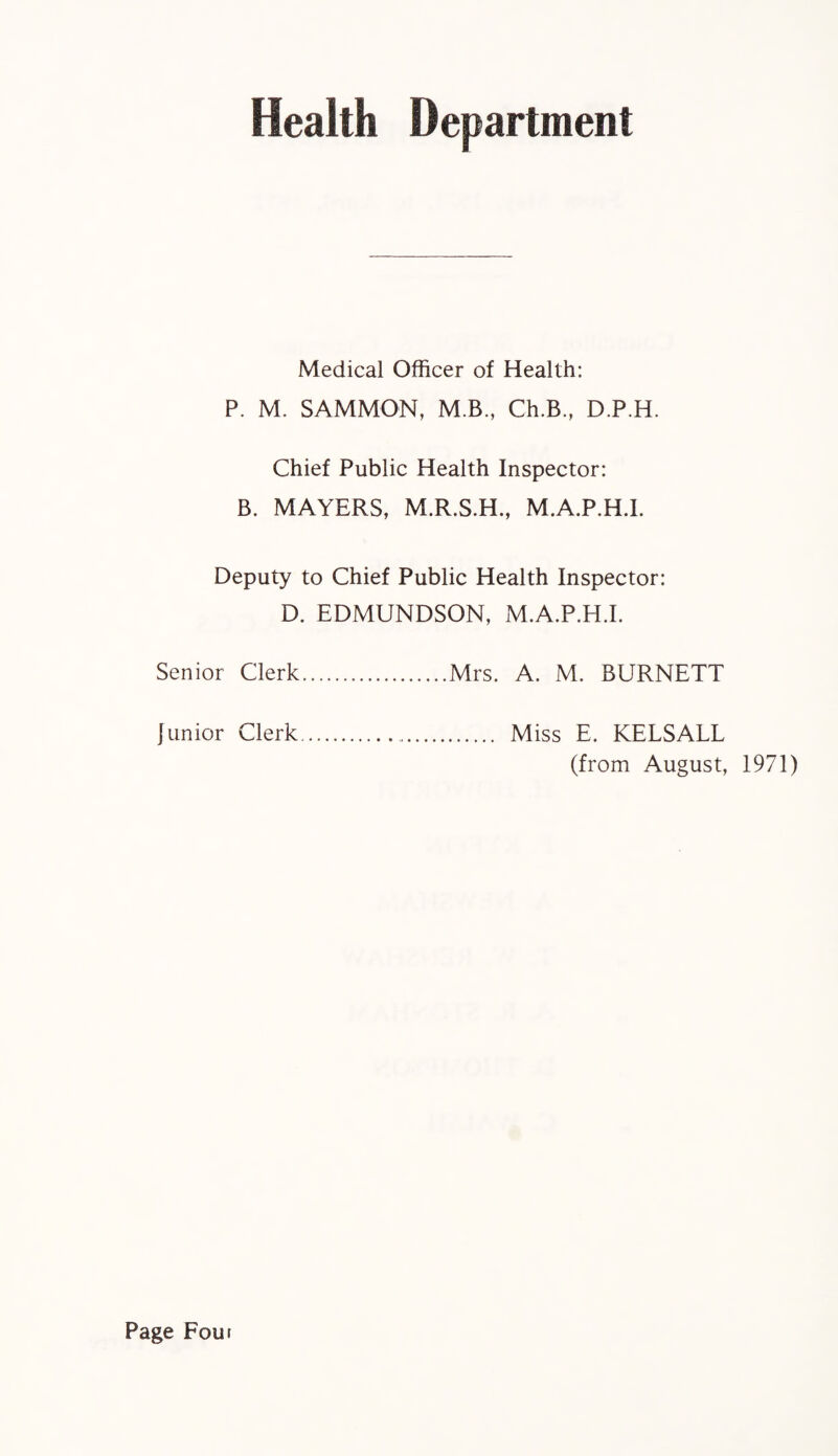Health Department Medical Officer of Health: P. M. SAMMON, M B., Ch.B., D.P.H. Chief Public Health Inspector: B. MAYERS, M.R.S.H., M.A.P.H.I. Deputy to Chief Public Health Inspector: D. EDMUNDSON, M.A.P.H.I. Senior Clerk.Mrs. A. M. BURNETT junior Clerk. Miss E. KELSALL (from August, 1971) Page Four