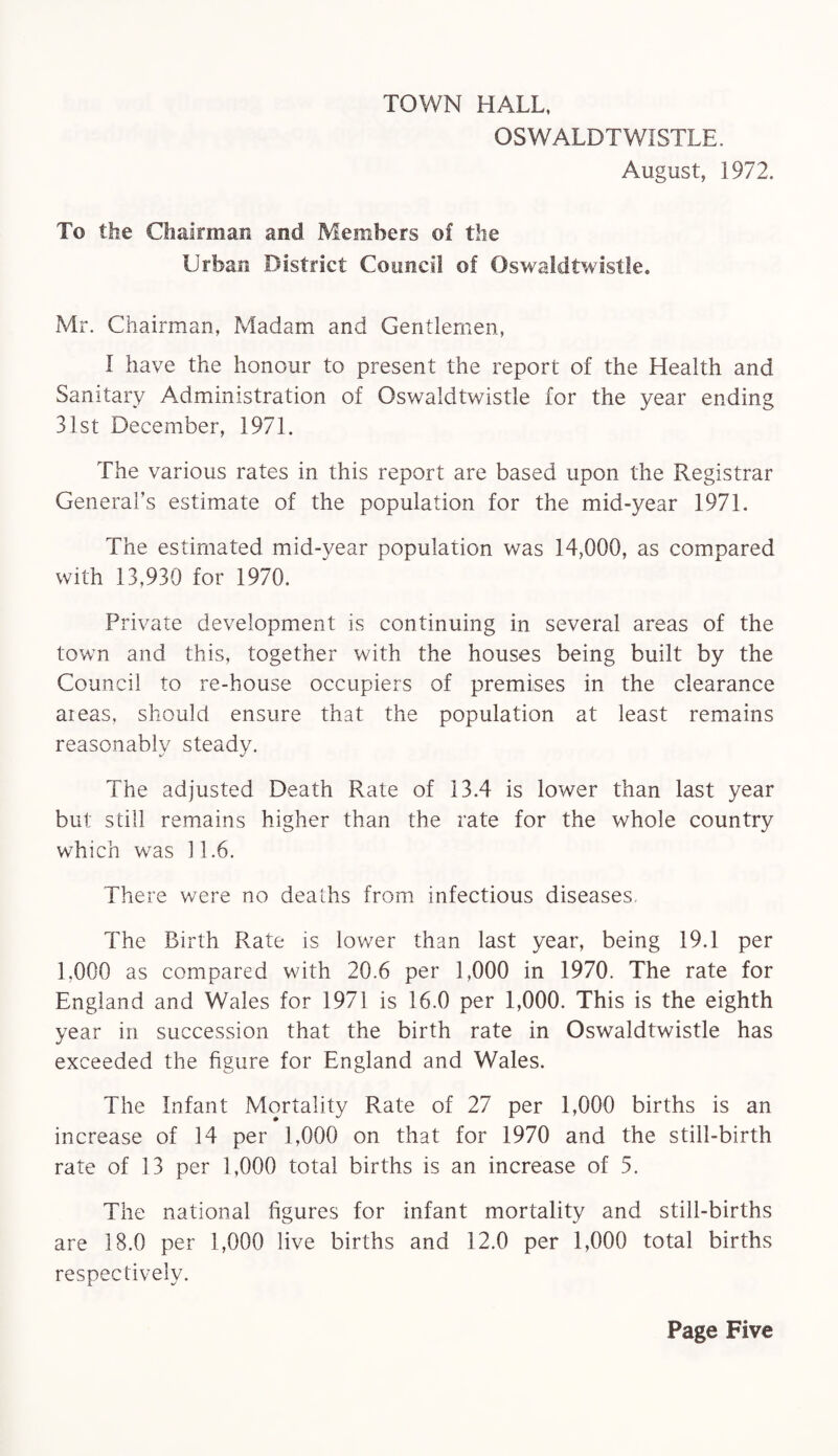 TOWN HALL, OSWALDTW1STLE. August, 1972. To the Chairman and Members of the Urban District Council of Oswaldtwistle. Mr. Chairman, Madam and Gentlemen, I have the honour to present the report of the Health and Sanitary Administration of Oswaldtwistle for the year ending 31st December, 1971. The various rates in this report are based upon the Registrar General’s estimate of the population for the mid-year 1971. The estimated mid-year population was 14,000, as compared with 13,930 for 1970. Private development is continuing in several areas of the town and this, together with the houses being built by the Council to re-house occupiers of premises in the clearance areas, should ensure that the population at least remains reasonably steady. The adjusted Death Rate of 13.4 is lower than last year but still remains higher than the rate for the whole country which was 11.6. There were no deaths from infectious diseases. The Birth Rate is lower than last year, being 19.1 per 1.000 as compared with 20.6 per 1,000 in 1970. The rate for England and Wales for 1971 is 16.0 per 1,000. This is the eighth year in succession that the birth rate in Oswaldtwistle has exceeded the figure for England and Wales. The Infant Mortality Rate of 27 per 1,000 births is an increase of 14 per 1,000 on that for 1970 and the still-birth rate of 13 per 1,000 total births is an increase of 5. The national figures for infant mortality and still-births are 18.0 per 1,000 live births and 12.0 per 1,000 total births respectively.