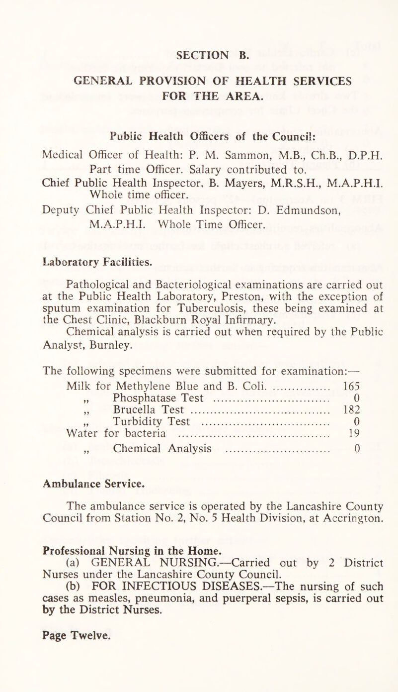GENERAL PROVISION OF HEALTH SERVICES FOR THE AREA. Public Health Officers of the Council: Medical Officer of Health: P. M. Sammon, M.B., Ch.B., D.P.H. Part time Officer. Salary contributed to. Chief Public Health Inspector. B. Mayers, M.R.S.H., M.A.P.H.I. Whole time officer. Deputy Chief Public Health Inspector: D. Edmundson, M.A.P.H.I. Whole Time Officer. Laboratory Facilities. Pathological and Bacteriological examinations are carried out at the Public Health Laboratory, Preston, with the exception of sputum examination for Tuberculosis, these being examined at the Chest Clinic, Blackburn Royal Infirmary. Chemical analysis is carried out when required by the Public Analyst, Burnley. The following specimens were submitted for examination:— Milk for Methylene Blue and B. Coli. 165 „ Phosphatase Test . 0 ,, Brucella Test . 182 „ Turbidity Test . 0 Water for bacteria . 19 „ Chemical Analysis . 0 Ambulance Service. The ambulance service is operated by the Lancashire County Council from Station No. 2, No. 5 Health Division, at Accrington. Professional Nursing in the Home. (a) GENERAL NURSING.—Carried out by 2 District Nurses under the Lancashire County Council. (b) FOR INFECTIOUS DISEASES.—The nursing of such cases as measles, pneumonia, and puerperal sepsis, is carried out by the District Nurses. Page Twelve.
