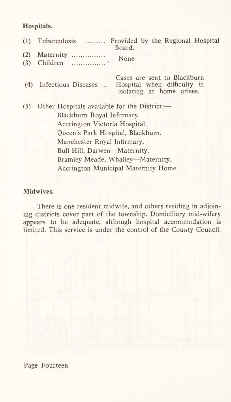 Hospitals. (1) (2) (3) Tuberculosis Maternity .. Children Provided by the Regional Hospital Board. None (4) Infectious Diseases .. Cases are sent to Blackburn Hospital when difficulty in isolating at home arises. (5) Other Hospitals available for the District:— Blackburn Royal Infirmary. Accrington Victoria Hospital. Queen’s Park Hospital, Blackburn. Manchester Royal Infirmary. Bull Hill, Darwen—Maternity. Bramley Meade, Whalley—Maternity. Accrington Municipal Maternity Home. Midwives. There is one resident midwife, and others residing in adjoin¬ ing districts cover part of the township. Domiciliary mid-wifery appears to be adequate, although hospital accommodation is limited. This service is under the control of the County Council.