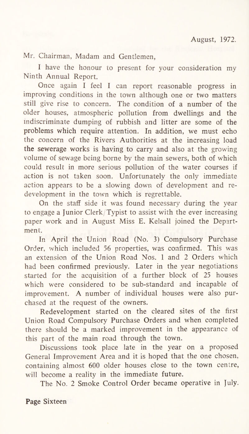 August, 1972. Mr. Chairman, Madam and Gentlemen, I have the honour to present for your consideration my Ninth Annual Report. Once again I feel I can report reasonable progress in improving conditions in the town although one or two matters still give rise to concern. The condition of a number of the older houses, atmospheric pollution from dwellings and the indiscriminate dumping of rubbish and litter are some of the problems which require attention. In addition, we must echo the concern of the Rivers Authorities at the increasing load the sewerage works is having to carry and also at the growing volume of sewage being borne by the main sewers, both of which could result in more serious pollution of the water courses if action is not taken soon. Unfortunately the only immediate action appears to be a slowing down of development and re¬ development in the town which is regrettable. On the staff side it was found necessary during the year to engage a Junior Clerk/Typist to assist with the ever increasing paper work and in August Miss E. Kelsall joined the Depart¬ ment. In April the Union Road (No. 3) Compulsory Purchase Order, which included 56 properties, was confirmed. This was an extension of the Union Road Nos. 1 and 2 Orders which had been confirmed previously. Later in the year negotiations started for the acquisition of a further block of 25 houses which were considered to be sub-standard and incapable of improvement. A number of individual houses were also pur¬ chased at the request of the owners. Redevelopment started on the cleared sites of the first Union Road Compulsory Purchase Orders and when completed there should be a marked improvement in the appearance of this part of the main road through the town. Discussions took place late in the year on a proposed General Improvement Area and it is hoped that the one chosen, containing almost 600 older houses close to the town centre, will become a reality in the immediate future. The No. 2 Smoke Control Order became operative in July.