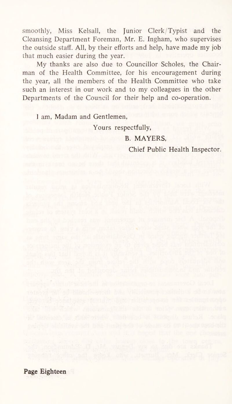 smoothly, Miss Kelsall, the Junior Clerk/Typist and the Cleansing Department Foreman, Mr. E. Ingham, who supervises the outside staff. All, by their efforts and help, have made my job that much easier during the year. My thanks are also due to Councillor Scholes, the Chair¬ man of the Health Committee, for his encouragement during the year, all the members of the Flealth Committee who take such an interest in our work and to my colleagues in the other Departments of the Council for their help and co-operation. 1 am, Madam and Gentlemen, Yours respectfully, B. MAYERS, Chief Public Health Inspector.