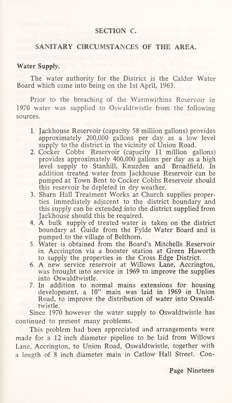 SECTION C. SANITARY CIRCUMSTANCES OF THE AREA. Water Supply. The water authority for the District is the Calder Water Board which came into being on the 1st April, 1963. Prior to the breaching of the Warmwithins Reservoir in 1970 water was supplied to Oswaldtwistle from the following sources. 1. Jackhouse Reservoir (capacity 58 million gallons) provides approximately 200,000 gallons per day as a low level supply to the district in the vicinity of Union Road. 2. Cocker Cobbs Reservoir (capacity 11 million gallons) provides approximately 400,000 gallons per day as a high level supply to Stanhill, Knuzden and Broadfieid. In addition treated water from Jackhouse Reservoir can be pumped at Town Bent to Cocker Cobbs Reservoir should this reservoir be depleted in dry weather. 3. Sharn Hall Treatment Works at Church supplies proper¬ ties immediately adjacent to the district boundary and this supply can be extended into the district supplied from Jackhouse should this be required. 4. A bulk supply of treated water is taken on the district boundary at Guide from the Fylde Water Board and is pumped to the village of Belthorn. 5. Water is obtained from the Board’s Mitchells Reservoir in Accrington via a booster station at Green Haworth to supply the properties in the Cross Edge District. 6. A new service reservoir at Willows Lane, Accrington, was brought into service in 1969 to improve the supplies into Oswaldtwistle. 7. In addition to normal mains extensions for housing development, a 10” main was laid in 1969 in Union Road, to improve the distribution of water into Oswald¬ twistle. Since 1970 however the water supply to Oswaldtwistle has continued to present many problems. This problem had been appreciated and arrangements were made for a 12 inch diameter pipeline to be laid from Willows Lane, Accrington, to Union Road, Oswaldtwistle, together with a length of 8 inch diameter main in Catlow Hall Street. Con-