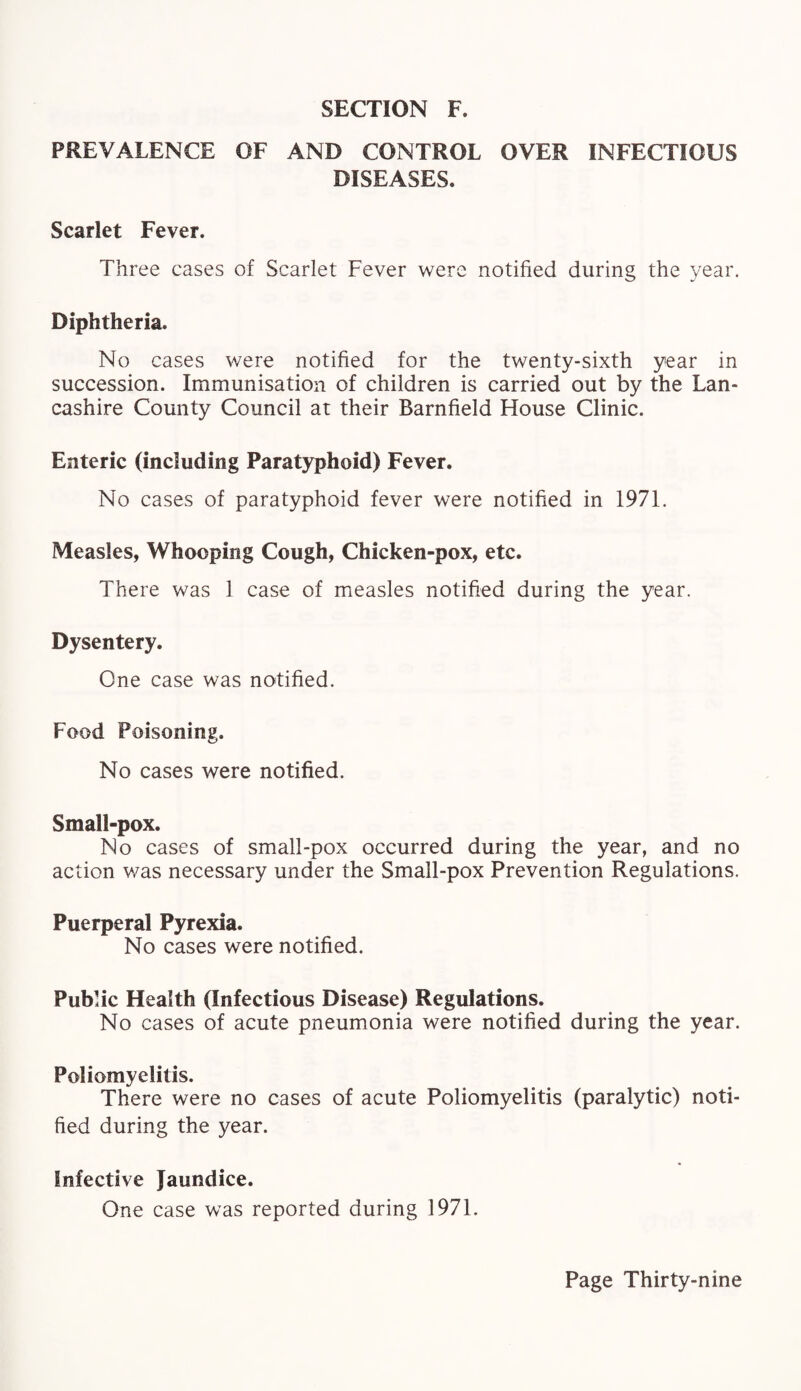 PREVALENCE OF AND CONTROL OVER INFECTIOUS DISEASES. Scarlet Fever. Three cases of Scarlet Fever were notified during the year. Diphtheria. No cases were notified for the twenty-sixth year in succession. Immunisation of children is carried out by the Lan¬ cashire County Council at their Barnfield House Clinic. Enteric (including Paratyphoid) Fever. No cases of paratyphoid fever were notified in 1971. Measles, Whooping Cough, Chicken-pox, etc. There was 1 case of measles notified during the year. Dysentery. One case was notified. Food Poisoning. No cases were notified. Small-pox. No cases of small-pox occurred during the year, and no action was necessary under the Small-pox Prevention Regulations. Puerperal Pyrexia. No cases were notified. Public Health (Infectious Disease) Regulations. No cases of acute pneumonia were notified during the year. Poliomyelitis. There were no cases of acute Poliomyelitis (paralytic) noti¬ fied during the year. Infective Jaundice. One case was reported during 1971.