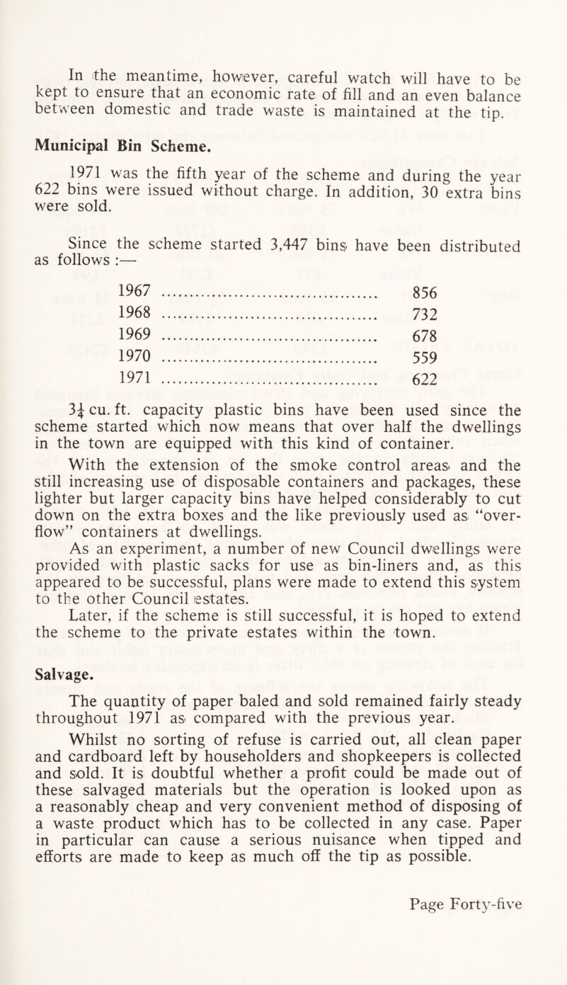 In the meantime, however, careful watch will have to be kept to ensure that an economic rate of fill and an even balance between domestic and trade waste is maintained at the tip. Municipal Bin Scheme. 1971 was the fifth year of the scheme and during the year 622 bins were issued without charge. In addition, 30 extra bins were sold. Since the scheme started 3,447 bins have been distributed as follows :— 1967 . 856 1968 . 732 1969 . 678 1970 . 559 1971 . 622 3£ cu. ft. capacity plastic bins have been used since the scheme started which now means that over half the dwellings in the town are equipped with this kind of container. With the extension of the smoke control areas. and the still increasing use of disposable containers and packages, these lighter but larger capacity bins have helped considerably to cut down on the extra boxes and the like previously used as “over¬ flow” containers at dwellings. As an experiment, a number of new Council dwellings were provided with plastic sacks for use as bin-liners and, as this appeared to be successful, plans were made to extend this system to the other Council estates. Later, if the scheme is still successful, it is hoped to extend the scheme to the private estates within the town. Salvage. The quantity of paper baled and sold remained fairly steady throughout 1971 as- compared with the previous year. Whilst no sorting of refuse is carried out, all clean paper and cardboard left by householders and shopkeepers is collected and sold. It is doubtful whether a profit could be made out of these salvaged materials but the operation is looked upon as a reasonably cheap and very convenient method of disposing of a waste product which has to be collected in any case. Paper in particular can cause a serious nuisance when tipped and efforts are made to keep as much off the tip as possible.