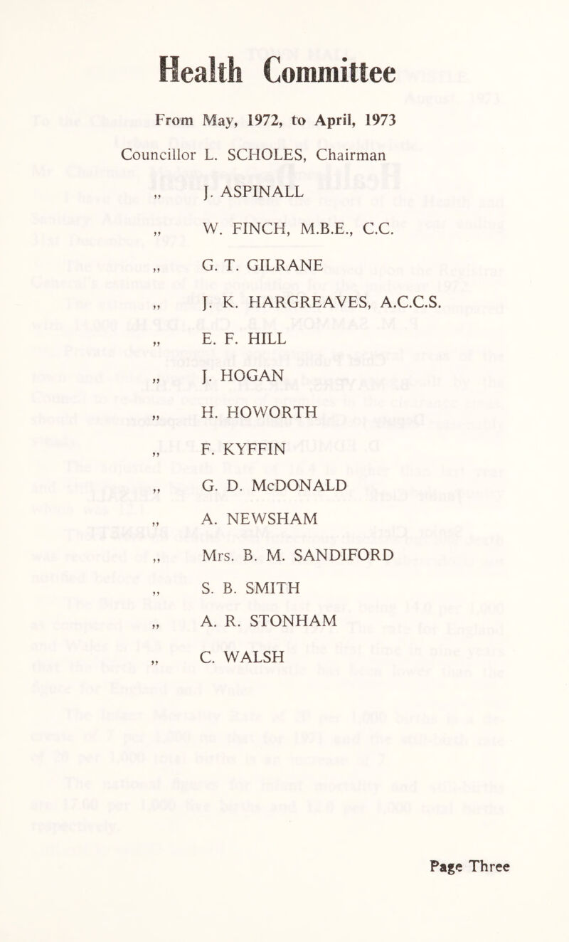 Health Committee From May, 1972, to April, 1973 Councillor L. SCHOLES, Chairman „ J. ASPINALL „ W. FINCH, C.C. „ G. T. GILRANE „ J. K. HARGREAVES, A.C.C.S. „ E. F. HILL „ J. HOGAN „ H. HOWORTH „ F. KYFFIN „ g. d. McDonald „ A. NEWSHAM „ Mrs. B. M. SANDIFORD „ S. B. SMITH „ A. R. STONHAM C. WALSH Page Three