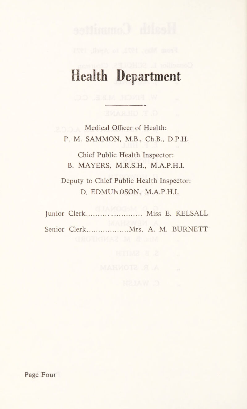 Department Medical Officer of Health: P. M. SAMMON, M.B, Ch.B., D.P.H, Chief Public Health Inspector: B. MAYERS, M.R.S.H., M.A.P.H.I. Deputy to Chief Public Health Inspector: D. EDMUNDSON, M.A.P.H.I. Junior Clerk... Miss E. KELSALL Senior Clerk.Mrs. A. M. BURNETT