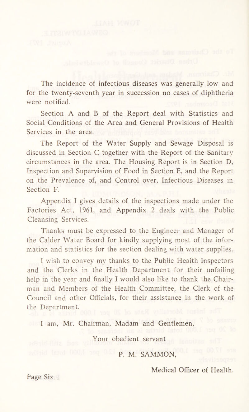The incidence of infectious diseases was generally low and for the twenty-seventh year in succession no cases of diphtheria were notified. Section A and B of the Report deal with Statistics and Social Conditions of the Area and General Provisions of Health Services in the area. The Report of the Water Supply and Sewage Disposal is discussed in Section C together with the Report of the Sanitary circumstances in the area. The Housing Report is in Section D, Inspection and Supervision of Food in Section E, and the Report on the Prevalence of, and Control over, Infectious Diseases in Section F. Appendix I gives details of the inspections made under the Factories Act, 1961, and Appendix 2 deals with the Public Cleansing Services. Thanks must be expressed to the Engineer and Manager of the Calder Water Board for kindly supplying most of the infor¬ mation and statistics for the section dealing with water supplies. I wish to convey my thanks to the Public Health Inspectors and the Clerks in the Health Department for their unfailing help in the year and finally I would also like to thank the Chair¬ man and Members of the Health Committee, the Clerk of the Council and other Officials, for their assistance in the work of the Department. I am, Mr. Chairman, Madam and Gentlemen, Your obedient servant P. M. SAMMON, Medical Officer of Health.