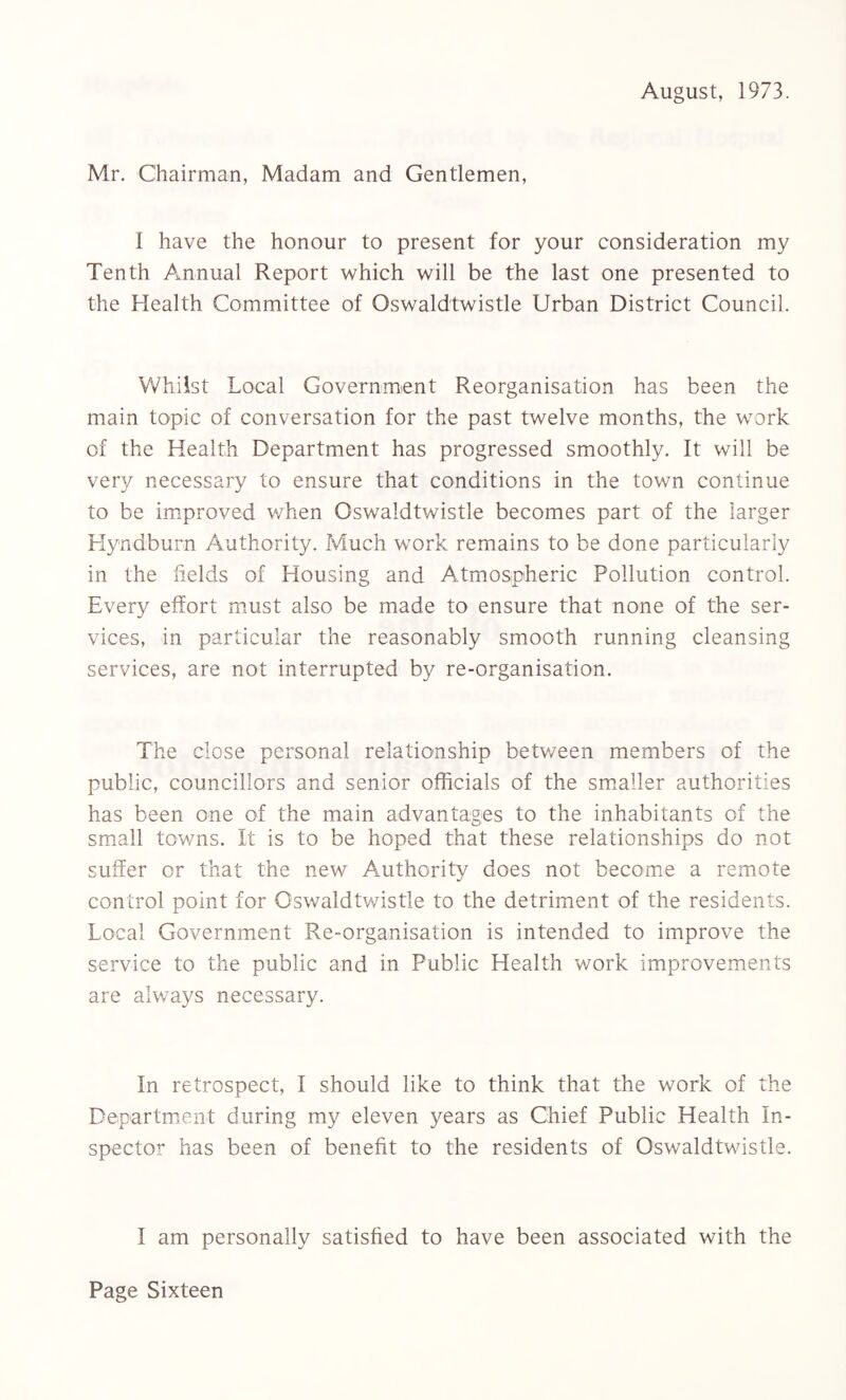 August, 1973. Mr. Chairman, Madam and Gentlemen, 1 have the honour to present for your consideration my Tenth Annual Report which will be the last one presented to the Health Committee of Oswaldtwistle Urban District Council. Whilst Local Government Reorganisation has been the main topic of conversation for the past twelve months, the work of the Health Department has progressed smoothly. It will be very necessary to ensure that conditions in the town continue to be improved when Oswaldtwistle becomes part of the larger Hyndburn Authority. Much work remains to be done particularly in the fields of Housing and Atmospheric Pollution control. Every effort must also be made to ensure that none of the ser¬ vices, in particular the reasonably smooth running cleansing services, are not interrupted by re-organisation. The close personal relationship between members of the public, councillors and senior officials of the smaller authorities has been one of the main advantages to the inhabitants of the small towns. It is to be hoped that these relationships do not suffer or that the new Authority does not become a remote control point for Oswaldtwistle to the detriment of the residents. Local Government Re-organisation is intended to improve the service to the public and in Public Health work improvements are always necessary. In retrospect, I should like to think that the work of the Department during my eleven years as Chief Public Health In¬ spector has been of benefit to the residents of Oswaldtwistle. I am personally satisfied to have been associated with the