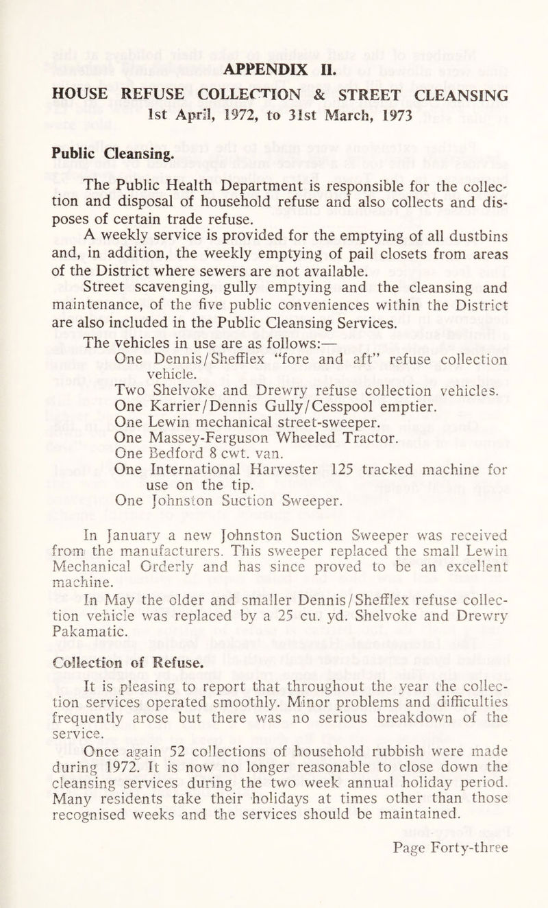 HOUSE REFUSE COLLECTION & STREET CLEANSING 1st April, 1972, to 31st March, 1973 Public Cleansing. The Public Health Department is responsible for the collec' tion and disposal of household refuse and also collects and dis¬ poses of certain trade refuse. A weekly service is provided for the emptying of all dustbins and, in addition, the weekly emptying of pail closets from areas of the District where sewers are not available. Street scavenging, gully emptying and the cleansing and maintenance, of the five public conveniences within the District are also included in the Public Cleansing Services. The vehicles in use are as follows:— One Dennis /Shefflex “fore and aft” refuse collection vehicle. Two Shelvoke and Drewry refuse collection vehicles. One Karrier/Dennis Gully/Cesspool emptier. One Lewin mechanical street-sweeper. One Massey-Ferguson Wheeled Tractor. One Bedford 8 cwt. van. One International Harvester 125 tracked machine for use on the tip. One Johnston Suction Sweeper. In January a new Johnston Suction Sweeper was received from the manufacturers. This sweeper replaced the small Lewin Mechanical Orderly and has since proved to be an excellent machine. In May the older and smaller Dennis/Shefflex refuse collec¬ tion vehicle was replaced by a 25 cu. yd. Shelvoke and Drewry Pakamatic. Collection of Refuse. It is pleasing to report that throughout the year the collec¬ tion services operated smoothly. Minor problems and difficulties frequently arose but there was no serious breakdown of the service. Once again 52 collections of household rubbish were made during 1972. It is now no longer reasonable to close down the cleansing services during the two week annual holiday period. Many residents take their holidays at times other than those recognised weeks and the services should be maintained.