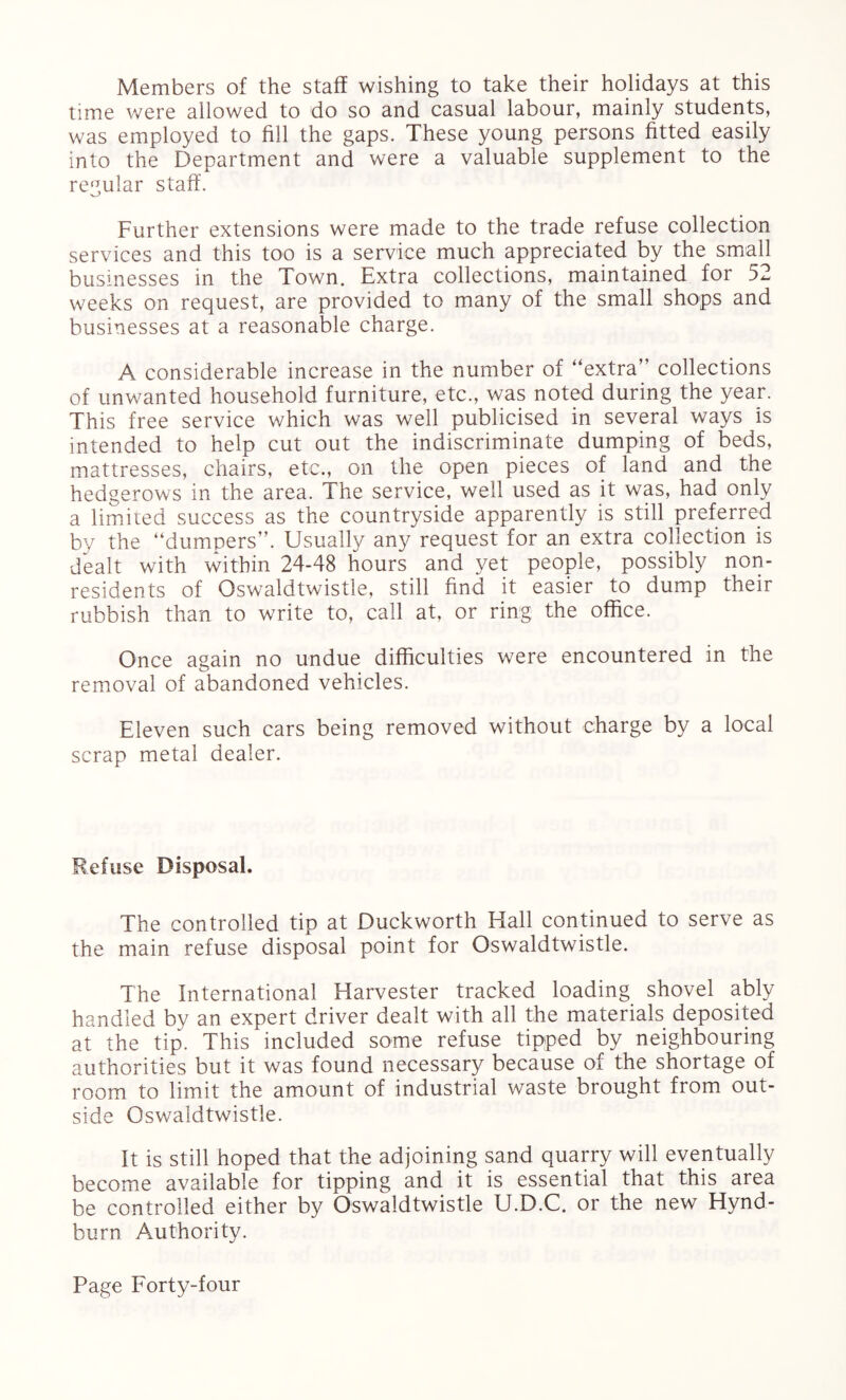 Members of the staff wishing to take their holidays at this time were allowed to do so and casual labour, mainly students, was employed to fill the gaps. These young persons fitted easily into the Department and were a valuable supplement to the regular staff. Further extensions were made to the trade refuse collection services and this too is a service much appreciated by the small businesses in the Town. Extra collections, maintained for 52 weeks on request, are provided to many of the small shops and businesses at a reasonable charge. A considerable increase in the number of “extra” collections of unwanted household furniture, etc., was noted during the year. This free service which was well publicised in several ways is intended to help cut out the indiscriminate dumping of beds, mattresses, chairs, etc., on the open pieces of land and the hedgerows in the area. The service, well used as it was, had only a limited success as the countryside apparently is still preferred by the “dumpers”. Usually any request for an extra collection is dealt with within 24-48 hours and yet people, possibly non¬ residents of Qswaldtwistle, still find it easier to dump their rubbish than to write to, call at, or ring the office. Once again no undue difficulties were encountered in the removal of abandoned vehicles. Eleven such cars being removed without charge by a local scrap metal dealer. Refuse Disposal. The controlled tip at Duckworth Hall continued to serve as the main refuse disposal point for Qswaldtwistle. The International Harvester tracked loading shovel ably handled by an expert driver dealt with all the materials deposited at the tip. This included some refuse tipped by neighbouring authorities but it was found necessary because of the shortage of room to limit the amount of industrial waste brought from out¬ side Qswaldtwistle. It is still hoped that the adjoining sand quarry will eventually become available for tipping and it is essential that this area be controlled either by Qswaldtwistle U.D.C. or the new Hynd- burn Authority.