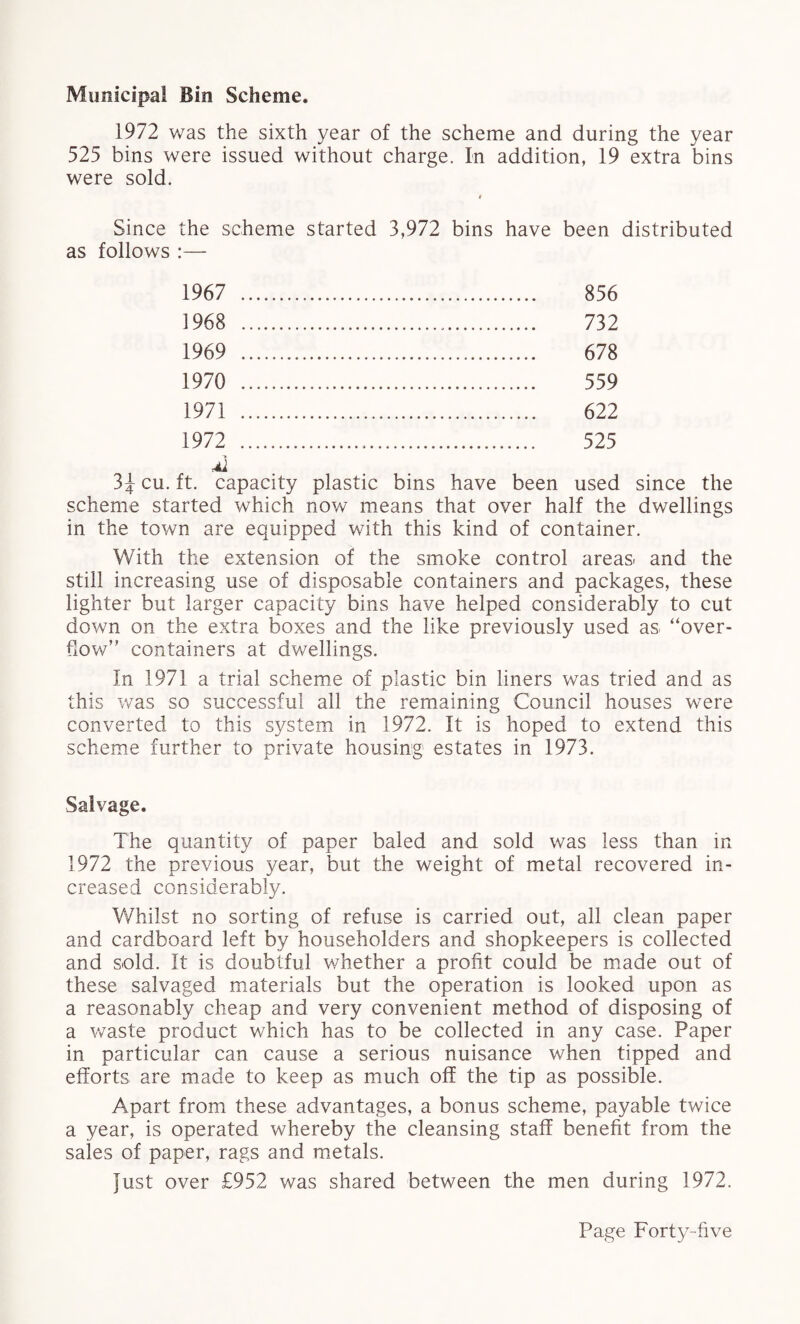 Municipal Bin Scheme. 1972 was the sixth year of the scheme and during the year 525 bins were issued without charge. In addition, 19 extra bins were sold. i Since the scheme started 3,972 bins have been distributed as follows :— 1967 1968 1969 1970 1971 1972 856 732 678 559 622 525 cu. ft. capacity plastic bins have been used since the scheme started which now means that over half the dwellings in the town are equipped with this kind of container. With the extension of the smoke control areas, and the still increasing use of disposable containers and packages, these lighter but larger capacity bins have helped considerably to cut down on the extra boxes and the like previously used as “over¬ flow” containers at dwellings. In 1971 a trial scheme of plastic bin liners was tried and as this was so successful all the remaining Council houses were converted to this system in 1972. It is hoped to extend this scheme further to private housing estates in 1973. Salvage. The quantity of paper baled and sold was less than in 1972 the previous year, but the weight of metal recovered in¬ creased considerably. Whilst no sorting of refuse is carried out, all clean paper and cardboard left by householders and shopkeepers is collected and sold. It is doubtful whether a profit could be made out of these salvaged materials but the operation is looked upon as a reasonably cheap and very convenient method of disposing of a waste product which has to be collected in any case. Paper in particular can cause a serious nuisance when tipped and efforts are made to keep as much off the tip as possible. Apart from these advantages, a bonus scheme, payable twice a year, is operated whereby the cleansing staff benefit from the sales of paper, rags and metals. Just over £952 was shared between the men during 1972.